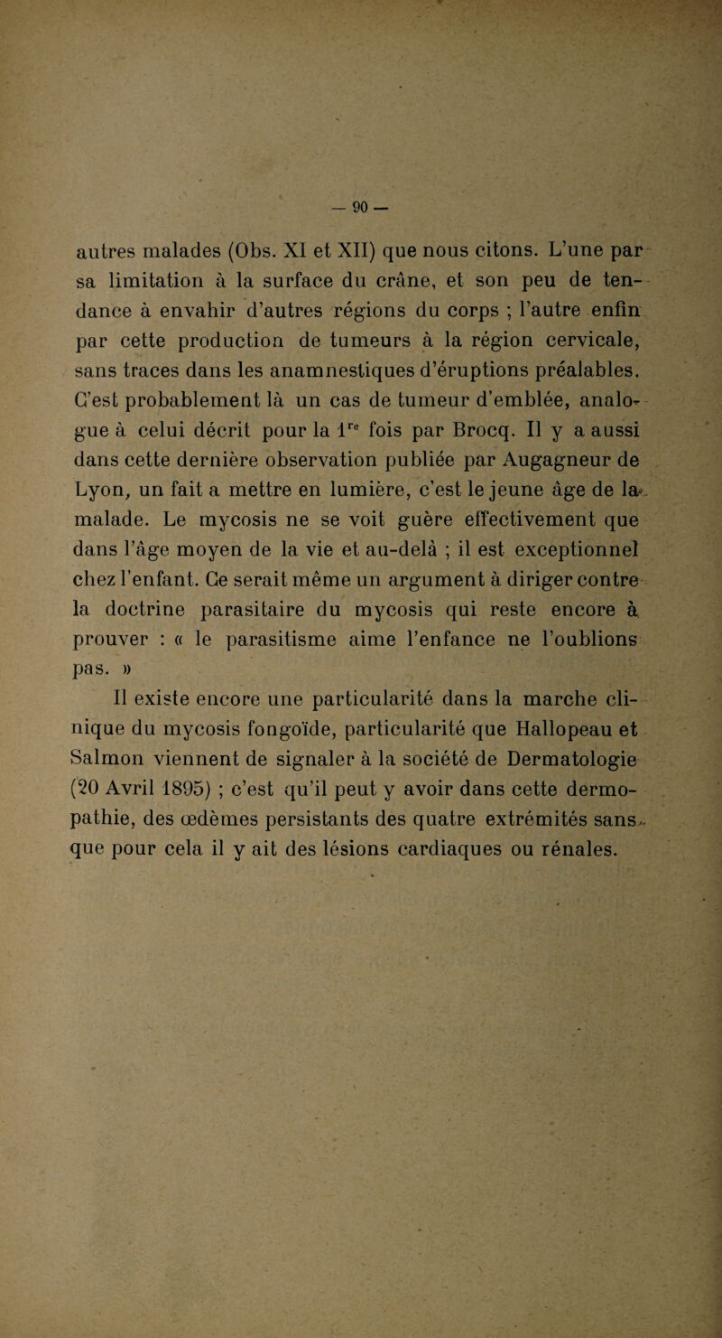 autres malades (Obs. XI et XII) que nous citons. L’une par sa limitation à la surface du crâne, et son peu de ten¬ dance à envahir d’autres régions du corps ; l’autre enfin par cette production de tumeurs à la région cervicale, sans traces dans les anamnestiques d’éruptions préalables. C’est probablement là un cas de tumeur d’emblée, analo¬ gue à celui décrit pour la lre fois par Brocq. Il y a aussi dans cette dernière observation publiée par Augagneur de Lyon, un fait a mettre en lumière, c’est le jeune âge de la*. malade. Le mycosis ne se voit guère effectivement que dans l’âge moyen de la vie et au-delà ; il est exceptionnel chez l’enfant. Ce serait même un argument à diriger contre la doctrine parasitaire du mycosis qui reste encore à prouver : « le parasitisme aime l’enfance ne l’oublions pas. )) Il existe encore une particularité dans la marche cli¬ nique du mycosis fongoïde, particularité que Hallopeau et Salmon viennent de signaler à la société de Dermatologie (20 Avril 1895) ; c’est qu’il peut y avoir dans cette dermo- pathie, des œdèmes persistants des quatre extrémités sans- que pour cela il y ait des lésions cardiaques ou rénales.