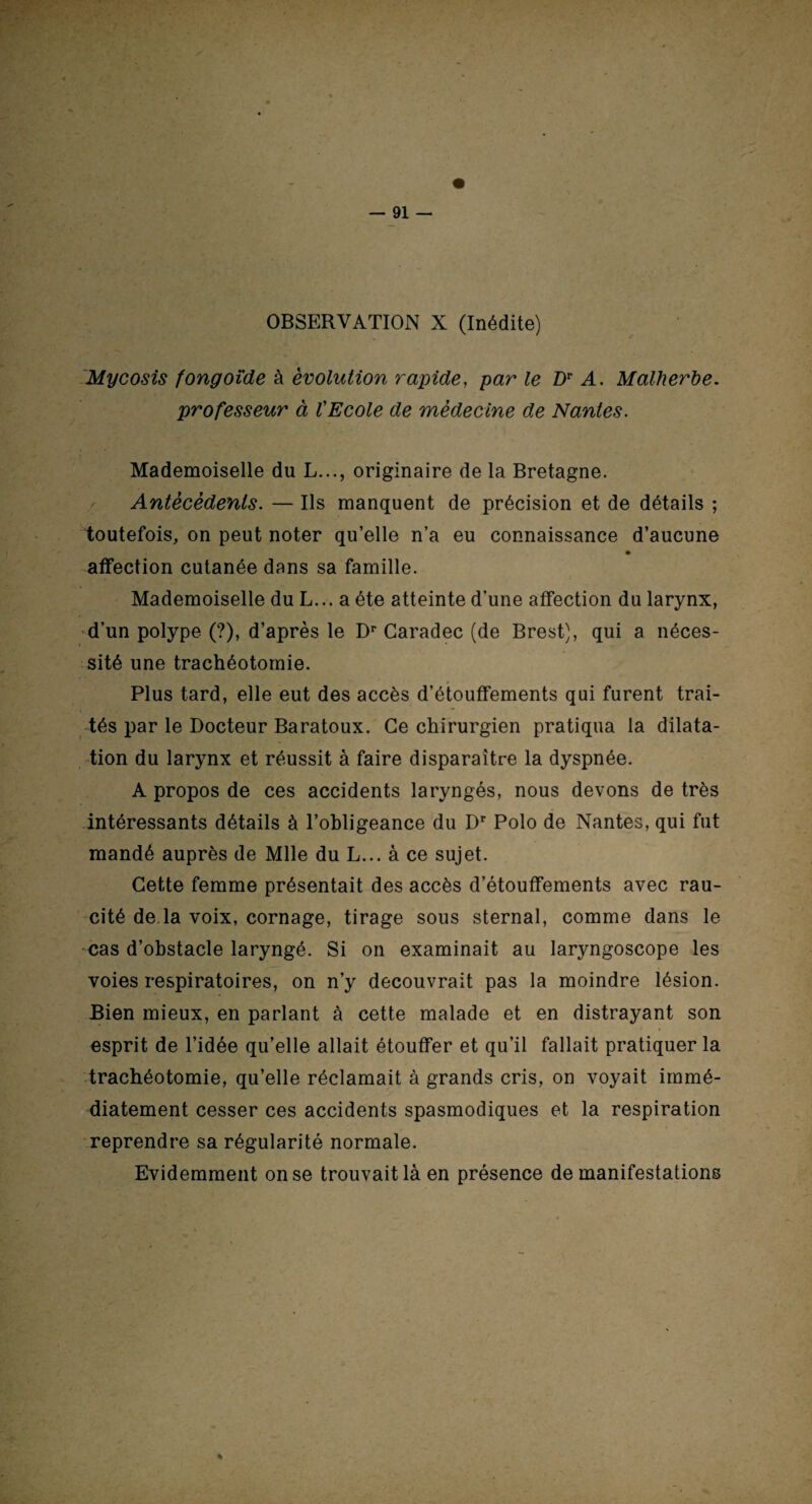 Mycosis fongoide à évolution rapide, par le Z)r A. Malherbe, professeur à l'Ecole de médecine de Nantes. Mademoiselle du L..., originaire de la Bretagne. Antécédents. — Ils manquent de précision et de détails ; toutefois, on peut noter qu’elle n’a eu connaissance d’aucune affection cutanée dans sa famille. Mademoiselle du L... a été atteinte d’une affection du larynx, d’un polype (?), d’après le Dr Caradec (de Brest), qui a néces¬ sité une trachéotomie. Plus tard, elle eut des accès d’étouffements qui furent trai¬ tés par le Docteur Baratoux. Ce chirurgien pratiqua la dilata¬ tion du larynx et réussit à faire disparaître la dyspnée. A propos de ces accidents laryngés, nous devons de très intéressants détails à l’obligeance du Dr Polo de Nantes, qui fut mandé auprès de Mlle du L... à ce sujet. Cette femme présentait des accès d’étouffements avec rau- cité de.la voix, cornage, tirage sous sternal, comme dans le cas d’obstacle laryngé. Si on examinait au laryngoscope les voies respiratoires, on n’y découvrait pas la moindre lésion. Bien mieux, en parlant à cette malade et en distrayant son esprit de l’idée qu’elle allait étouffer et qu’il fallait pratiquer la trachéotomie, qu’elle réclamait à grands cris, on voyait immé¬ diatement cesser ces accidents spasmodiques et la respiration reprendre sa régularité normale. Evidemment on se trouvait là en présence de manifestations