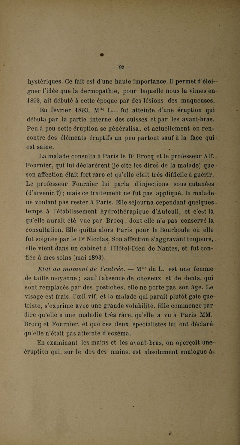 gner l’idée que la dermopathie, pour laquelle nous la vîmes en 1893, ait débuté à cette époque par des lésions des muqueuses. En février 1893, Mlle L... fut atteinte d’une éruption qui débuta par la partie interne des cuisses et par les avant-bras. Peu à peu cette éruption se généralisa, et actuellement on ren¬ contre des éléments éruptifs un peu partout sauf à la face qui est saine. La malade consulta à Paris le Dr Brocq et le professeur Alf. Fournier, qui lui déclarèrent (je cite les dires de la malade) que son affection était fort rare et qu’elle était très difficile à guérir. Le professeur Fournier lui parla d’injections sous cutanées (d’arsenic ?) ; mais ce traitement ne fut pas appliqué, la malade ne voulant pas rester à Paris. Elle séjourna cependant quelques temps à l’établissement hydrothérapique d’Auteuil, et c’est là qu’elle aurait été vue par Brocq , dont elle n’a pas conservé la consultation. Elle quitta alors Paris pour la Bourboule où elle fut soignée par le Dr Nicolas. Son affection s’aggravant toujours,. * * . 'i- elle vient dans un cabinèt à l’Hôtel-Dieu de Nantes, et fut con- fiée à mes soins (mai 1893). i Etat au moment de l'entrée. — Mlle du L. est une femme de taille moyenne ; sauf l’absence de cheveux et de dents, qui sont remplacés par des postiches, elle ne porte pas son âge. Le visage est frais, l’œil vif, et la malade qui parait plutôt gaie que triste, s’exprime avec une grande volubilité. Elle commence par dire qu’elle a une maladie très rare, qu’elle a vu à Paris MM. Brocq et Fournier, et que ces deux spécialistes lui ont déclaré qu’elle n’était pas atteinte d'eczéma. En examinant les mains et les avant-bras, on aperçoit une- éruption qui, sur le dos des mains, est absolument analogue à%