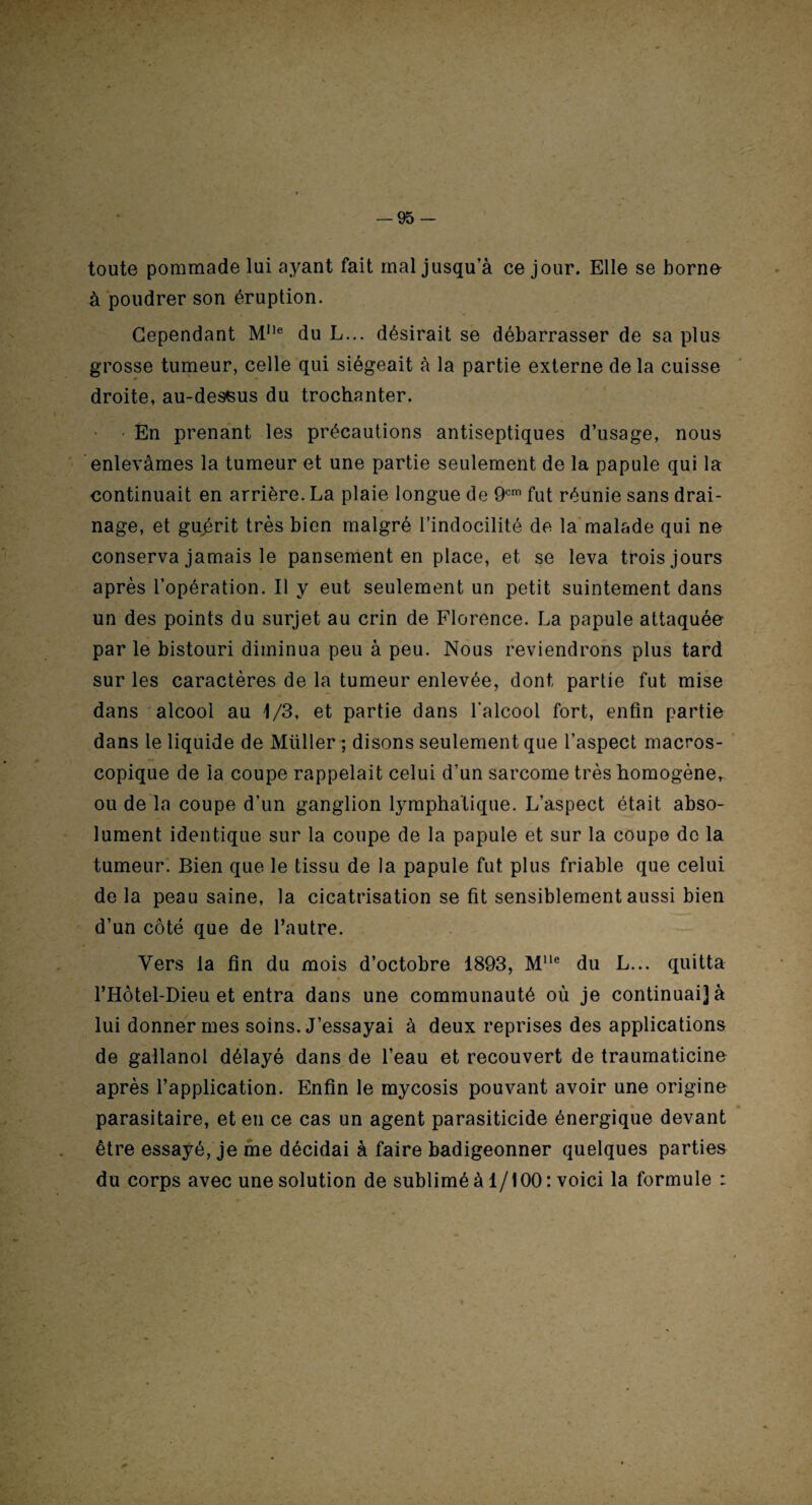 toute pommade lui ayant fait mal jusqu’à ce jour. Elle se borne à poudrer son éruption. Cependant M,le du L... désirait se débarrasser de sa plus grosse tumeur, celle qui siégeait à la partie externe delà cuisse droite, au-dessus du trochanter. En prenant les précautions antiseptiques d’usage, nous enlevâmes la tumeur et une partie seulement de la papule qui la continuait en arrière. La plaie longue de 9cm fut réunie sans drai¬ nage, et guérit très bien malgré l’indocilité de la malade qui ne conserva jamais le pansement en place, et se leva trois jours après l’opération. Il y eut seulement un petit suintement dans un des points du surjet au crin de Florence. La papule attaquée par le bistouri diminua peu à peu. Nous reviendrons plus tard sur les caractères de la tumeur enlevée, dont partie fut mise dans alcool au 1/3, et partie dans l’alcool fort, enfin partie dans le liquide de Mtiller ; disons seulement que l’aspect macros¬ copique de la coupe rappelait celui d’un sarcome très homogèner ou de la coupe d’un ganglion lymphatique. L’aspect était abso¬ lument identique sur la coupe de la papule et sur la coupe de la tumeur. Bien que le tissu de la papule fut plus friable que celui de la peau saine, la cicatrisation se fit sensiblement aussi bien d’un côté que de l’autre. Vers la fin du mois d’octobre 1893, Mlle du L... quitta l’Hôtel-Dieu et entra dans une communauté où je continuai] à lui donner mes soins. J’essayai à deux reprises des applications de gallanol délayé dans de l’eau et recouvert de traumaticine après l’application. Enfin le mycosis pouvant avoir une origine * • parasitaire, et en ce cas un agent parasiticide énergique devant être essayé, je me décidai à faire badigeonner quelques parties du corps avec une solution de sublimé à 1/100 : voici la formule :