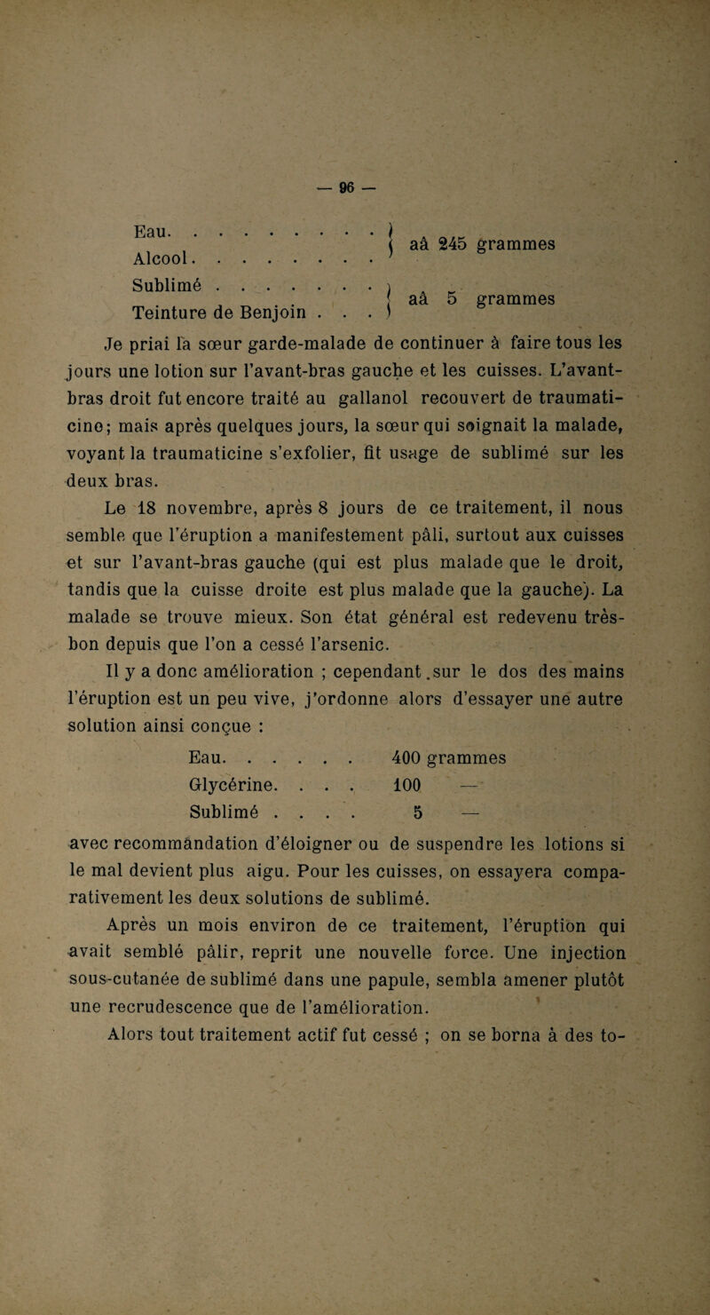 Eau. Alcool. Sublimé .... Teinture de Benjoin • ) . S * ! . J aâ 245 grammes aâ 5 grammes Je priai la sœur garde-malade de continuer à faire tous les jours une lotion sur l’avant-bras gauche et les cuisses. L’avant- bras droit fut encore traité au gallanol recouvert de traumati- cino; mais après quelques jours, la sœur qui soignait la malade, voyant la traumaticine s’exfolier, fit usage de sublimé sur les deux bras. Le 18 novembre, après 8 jours de ce traitement, il nous semble que l’éruption a manifestement pâli, surtout aux cuisses et sur l’avant-bras gauche (qui est plus malade que le droit, tandis que la cuisse droite est plus malade que la gauche). La malade se trouve mieux. Son état général est redevenu très- bon depuis que l’on a cessé l’arsenic. Il y a donc amélioration ; cependant .sur le dos des mains l’éruption est un peu vive, j’ordonne alors d’essayer une autre solution ainsi conçue : Eau. 400 grammes Glycérine. . . . 100 — Sublimé .... 5 — avec recommandation d’éloigner ou de suspendre les lotions si le mal devient plus aigu. Pour les cuisses, on essayera compa¬ rativement les deux solutions de sublimé. Après un mois environ de ce traitement, l’éruption qui avait semblé pâlir, reprit une nouvelle force. Une injection sous-cutanée de sublimé dans une papule, sembla amener plutôt une recrudescence que de l’amélioration. Alors tout traitement actif fut cessé ; on se borna à des to-