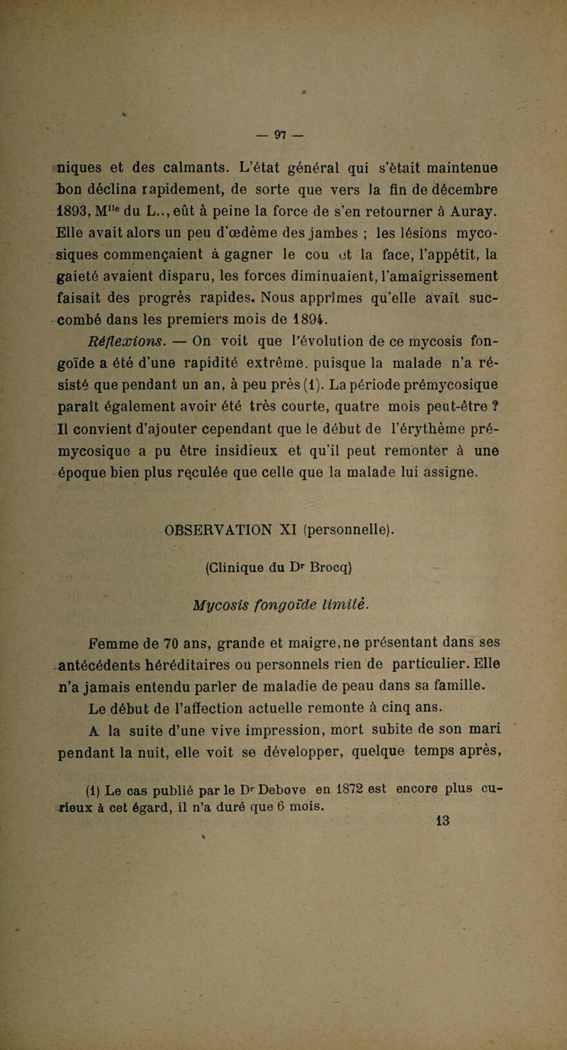 niques et des calmants. L’état général qui s’ètait maintenue ion déclina rapidement, de sorte que vers la fin de décembre 1893, Mlte du L..,eût à peine la force de s’en retourner à Auray. Elle avait alors un peu d’œdème des jambes ; les lésions myco¬ siques commençaient à gagner le cou et la face, l’appétit, la gaieté avaient disparu, les forces diminuaient, l’amaigrissement faisait des progrès rapides. Nous apprîmes qu'elle avait suc¬ combé dans les premiers mois de 1894. Réflexions. — On voit que l’évolution de ce mycosis fon- goïde a été d’une rapidité extrême, puisque la malade n’a ré¬ sisté que pendant un an, à peu près(l). La période prémycosique paraît également avoir été très courte, quatre mois peut-être ? Il convient d’ajouter cependant que le début de l’érythème pré¬ mycosique a pu être insidieux et qu’il peut remonter à une époque bien plus re.culée que celle que la malade lui assigne. OBSERVATION XI (personnelle). (Clinique du Dr Brocq) Mycosis fongoïde limité. Femme de 70 ans, grande et maigre,ne présentant dans ses antécédents héréditaires ou personnels rien de particulier. Elle n’a jamais entendu parler de maladie de peau dans sa famille. Le début de l’affection actuelle remonte à cinq ans. A la suite d’une vive impression, mort subite de son mari pendant la nuit, elle voit se développer, quelque temps après, (1) Le cas publié par le Dr Debove en 1872 est encore plus cu¬ rieux à cet égard, il n’a duré que 6 mois. 13