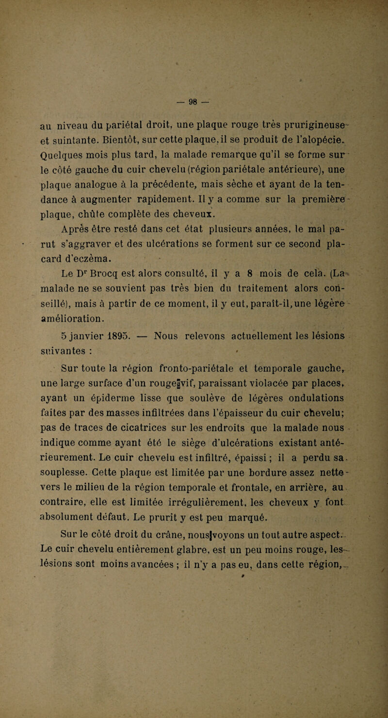 au niveau du pariétal droit, une plaque rouge très prurigineuse- et suintante. Bientôt, sur cette plaque.il se produit de l’alopécie. Quelques mois plus tard, la malade remarque qu’il se forme sur le côté gauche du cuir chevelu (région pariétale antérieure), une plaque analogue à la précédente, mais sèche et ayant de la ten¬ dance à augmenter rapidement. Il y a comme sur la première- V ' L ' I , ^ ' f.'1 i ■ plaque, chûte complète des cheveux. Après être resté dans cet état plusieurs années, le mal pa¬ rut s’aggraver et des ulcérations se forment sur ce second pla¬ card d’eczèma. Le Dr Brocq est alors consulté, il y a 8 mois de cela. (La* malade ne se souvient pas très bien du traitement alors con¬ seillé), mais à partir de ce moment, il y eut, paraît-il,une légère amélioration. 5 janvier 1895. — Nous relevons actuellement les lésions suivantes : Sur toute la région fronto-pariétale et temporale gauche, une large surface d’un rougegvif, paraissant violacée par places, ayant un épiderme lisse que soulève de légères ondulations faites par des masses infiltrées dans l’épaisseur du cuir chevelu; pas de traces de cicatrices sur les endroits que la malade nous indique comme ayant été le siège d’ulcérations existant anté¬ rieurement. Le cuir chevelu est infiltré, épaissi; il a perdu sa. souplesse. Cette plaque est limitée par une bordure assez nette- vers le milieu de la région temporale et frontale, en arrière, au contraire, elle est limitée irrégulièrement, les cheveux y font absolument défaut. Le prurit y est peu marqué. Sur le côté droit du crâne, nousjvoyons un tout autre aspect. Le cuir chevelu entièrement glabre, est un peu moins rouge, les- lésions sont moins avancées ; il n’y a pas eu, dans cette région,.. 9