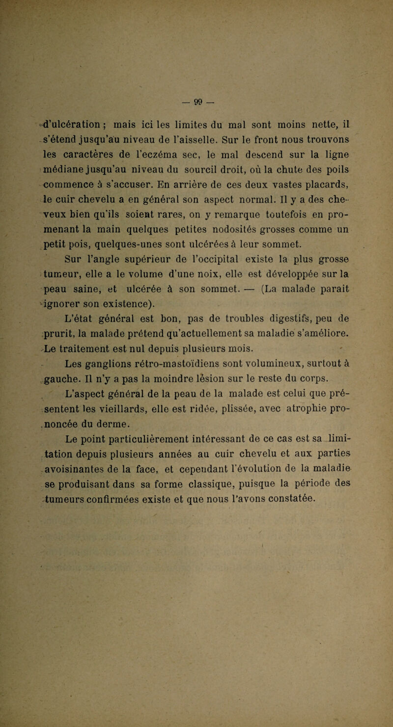 d’ulcération ; mais ici les limites du mal sont moins nette, il s’étend jusqu’au niveau de l’aisselle. Sur le front nous trouvons les caractères de l’eczéma sec, le mal descend sur la ligne médiane jusqu’au niveau du sourcil droit, où la chute des poils commence à s’accuser. En arrière de ces deux vastes placards, le cuir chevelu a en général son aspect normal. Il y a des che¬ veux bien qu’ils soient rares, on y remarque toutefois en pro¬ menant la main quelques petites nodosités grosses comme un petit pois, quelques-unes sont ulcérées à leur sommet. Sur l’angle supérieur de l’occipital existe la plus grosse tumeur, elle a le volume d’une noix, elle est développée sur la peau saine, et ulcérée à son sommet. — (La malade parait ignorer son existence). L’état général est bon, pas de troubles digestifs, peu de prurit, la malade prétend qu’actuellement sa maladie s’améliore. -Le traitement est nul depuis plusieurs mois. Les ganglions rétro-mastoïdiens sont volumineux, surtout à gauche. Il n’y a pas la moindre lésion sur le reste du corps. L’aspect général de la peau de la malade est celui que pré¬ sentent les vieillards, elle est ridée, plissée, avec atrophie pro- .noncée du derme. Le point particulièrement intéressant de ce cas est sa limi¬ tation depuis plusieurs années au cuir chevelu et aux parties avoisinantes de la face, et cependant l’évolution de la maladie se produisant dans sa forme classique, puisque la période des tumeurs confirmées existe et que nous Lavons constatée. i