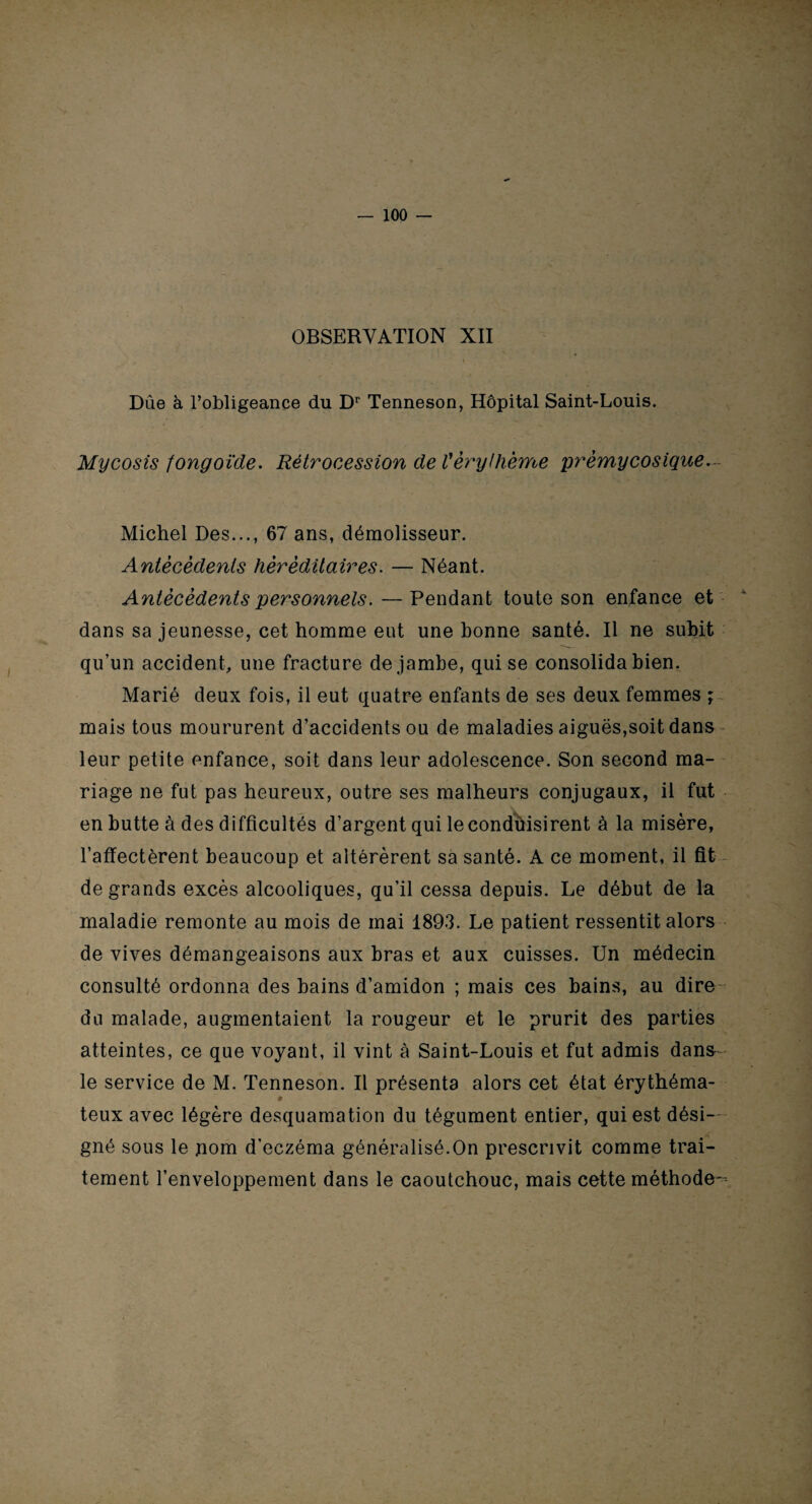 OBSERVATION XII Dûe à l’obligeance du Dr Tenneson, Hôpital Saint-Louis. Mycosis fongoïde. Rétrocession de Vèrythème prèmycosique Michel Des..., 67 ans, démolisseur. Antécédents héréditaires. — Néant. Antécédents personnels. — Pendant toute son enfance et dans sa jeunesse, cet homme eut une bonne santé. Il ne subit qu’un accident, une fracture de jambe, qui se consolida bien. Marié deux fois, il eut quatre enfants de ses deux femmes ; mais tous moururent d’accidents ou de maladies aiguës,soit dans leur petite enfance, soit dans leur adolescence. Son second ma¬ riage ne fut pas heureux, outre ses malheurs conjugaux, il fut en butte à des difficultés d’argent qui le conduisirent à la misère, l’affectèrent beaucoup et altérèrent sa santé. A ce moment, il fit de grands excès alcooliques, qu’il cessa depuis. Le début de la maladie remonte au mois de mai 1893. Le patient ressentit alors de vives démangeaisons aux bras et aux cuisses. Un médecin consulté ordonna des bains d’amidon ; mais ces bains, au dire- du malade, augmentaient la rougeur et le prurit des parties atteintes, ce que voyant, il vint à Saint-Louis et fut admis dans le service de M. Tenneson. Il présenta alors cet état érythéma- 9 teux avec légère desquamation du tégument entier, qui est dési¬ gné sous le pom d’eczéma généralisé.On prescrivit comme trai¬ tement l’enveloppement dans le caoutchouc, mais cette méthode--
