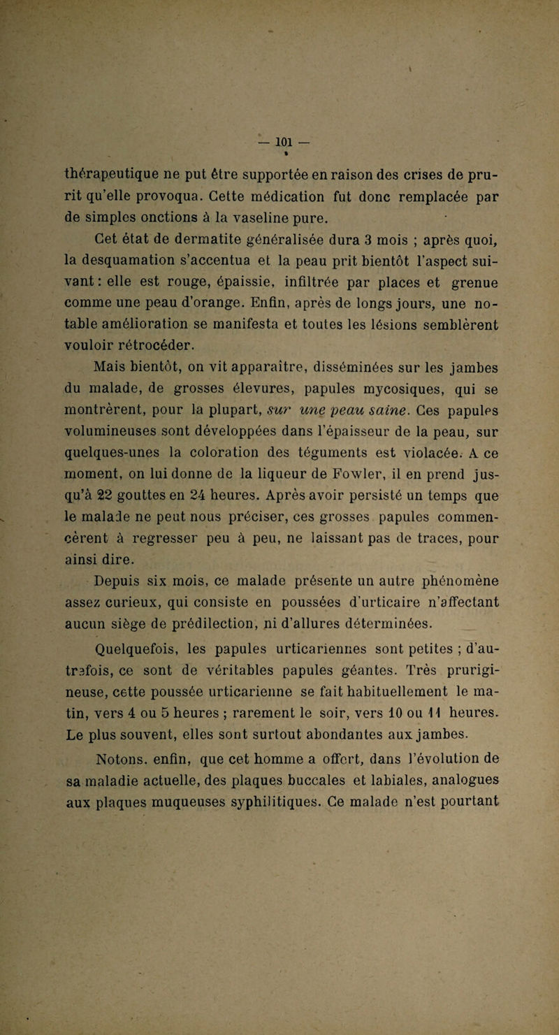 \ — 101 — » thérapeutique ne put être supportée en raison des crises de pru¬ rit qu’elle provoqua. Cette médication fut donc remplacée par de simples onctions à la vaseline pure. Cet état de dermatite généralisée dura 3 mois ; après quoi, la desquamation s’accentua et la peau prit bientôt l’aspect sui¬ vant : elle est rouge, épaissie, infiltrée par places et grenue comme une peau d’orange. Enfin, après de longs jours, une no¬ table amélioration se manifesta et toutes les lésions semblèrent vouloir rétrocéder. Mais bientôt, on vit apparaître, disséminées sur les jambes du malade, de grosses élevures, papules mycosiques, qui se montrèrent, pour la plupart, sur une peau saine. Ces papules volumineuses sont développées dans l’épaisseur de la peau, sur quelques-unes la coloration des téguments est violacée. A ce moment, on lui donne de la liqueur de Fowler, il en prend jus¬ qu’à 22 gouttes en 24 heures. Après avoir persisté un temps que le malade ne peut nous préciser, ces grosses papules commen¬ cèrent à régresser peu à peu, ne laissant pas de traces, pour ainsi dire. Depuis six mois, ce malade présente un autre phénomène assez curieux, qui consiste en poussées d’urticaire n’affectant aucun siège de prédilection, ni d’allures déterminées. Quelquefois, les papules urticariennes sont petites ; d’au¬ trefois, ce sont de véritables papules géantes. Très prurigi¬ neuse, cette poussée urticarienne se fait habituellement le ma¬ tin, vers 4 ou 5 heures ; rarement le soir, vers 10 ou 11 heures. Le plus souvent, elles sont surtout abondantes aux jambes. Notons, enfin, que cet homme a offert, dans l’évolution de sa maladie actuelle, des plaques buccales et labiales, analogues aux plaques muqueuses syphilitiques. Ce malade n’est pourtant