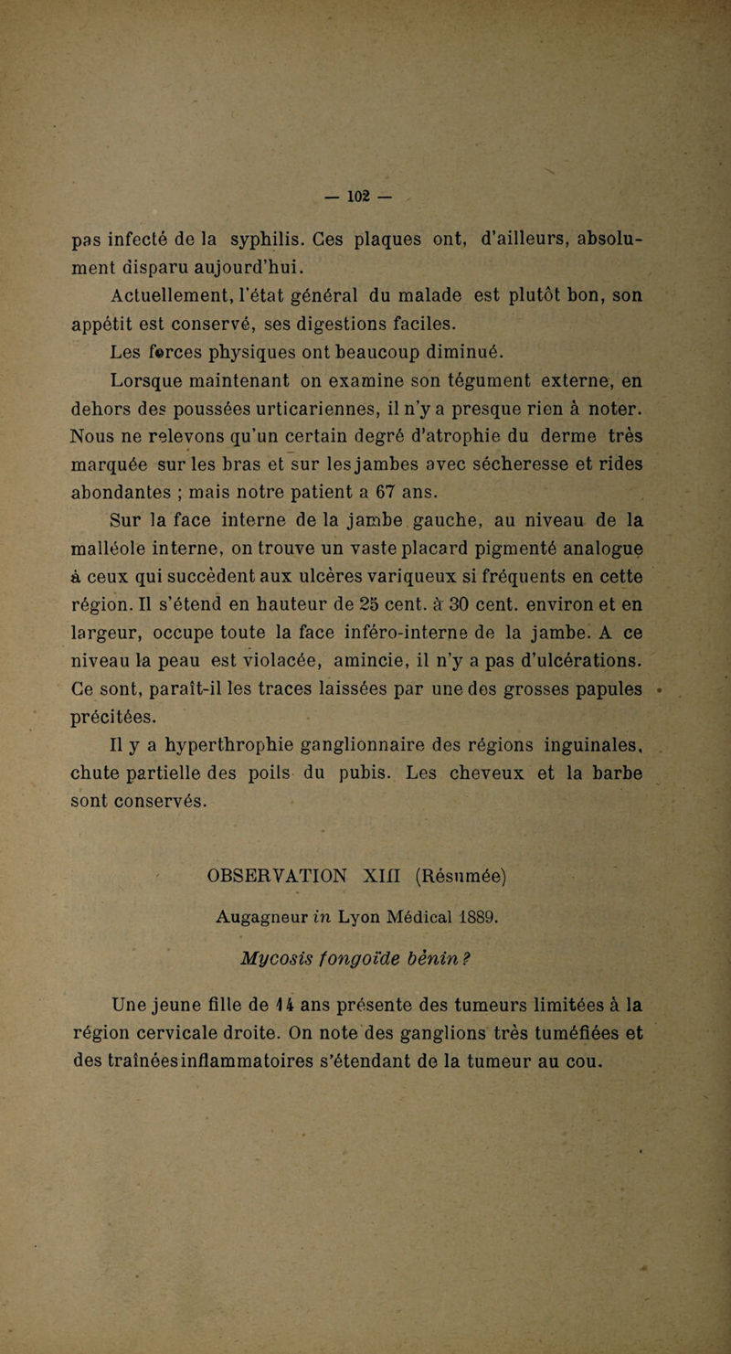 pas infecté de la syphilis. Ces plaques ont, d’ailleurs, absolu¬ ment disparu aujourd’hui. Actuellement, l’état général du malade est plutôt bon, son appétit est conservé, ses digestions faciles. Les forces physiques ont beaucoup diminué. Lorsque maintenant on examine son tégument externe, en dehors des poussées urticariennes, il n’y a presque rien à noter. Nous ne relevons qu’un certain degré d’atrophie du derme très « _ marquée sur les bras et sur les jambes avec sécheresse et rides abondantes ; mais notre patient a 67 ans. Sur la face interne de la jambe gauche, au niveau de la malléole interne, on trouve un vaste placard pigmenté analogue à ceux qui succèdent aux ulcères variqueux si fréquents en cette région. Il s’étend en hauteur de 25 cent, à' 30 cent, environ et en largeur, occupe toute la face inféro-interne de la jambe. A ce niveau la peau est violacée, amincie, il n’y a pas d’ulcérations. Ce sont, paraît-il les traces laissées par une des grosses papules précitées. Il y a hyperthrophie ganglionnaire des régions inguinales, chute partielle des poils du pubis. Les cheveux et la barbe sont conservés. OBSERVATION XIII (Résumée) Augagneur in Lyon Médical 1889. Mycosis fongoïde bénin ? Une jeune fille de 14 ans présente des tumeurs limitées à la région cervicale droite. On note des ganglions très tuméfiées et des traînées inflammatoires s’étendant de la tumeur au cou.