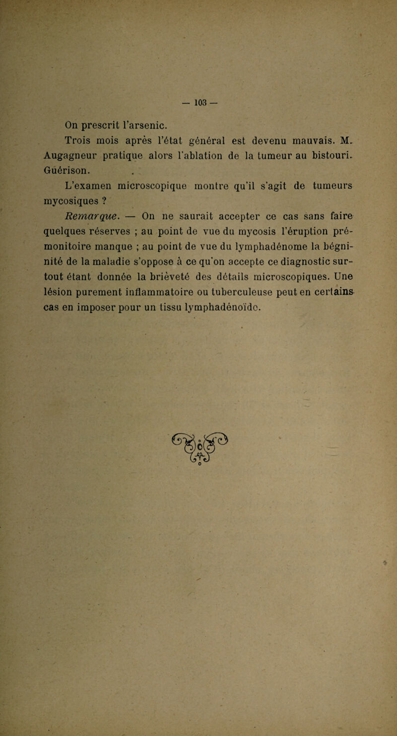 On prescrit l’arsenic. Trois mois après l’état général est devenu mauvais. M. Augagneur pratique alors l’ablation de la tumeur au bistouri. Guérison. L’examen microscopique montre qu’il s’agit de tumeurs mycosiques ? Remarque. — On ne saurait accepter ce cas sans faire quelques réserves ; au point de vue du mycosis l’éruption pré¬ monitoire manque ; au point de vue du lymphadénome la bégni- nité de la maladie s’oppose à ce qu’on accepte ce diagnostic sur¬ tout étant donnée la brièveté des détails microscopiques. Une lésion purement inflammatoire ou tuberculeuse peut en certains cas en imposer pour un tissu lymphadénoïdo. *