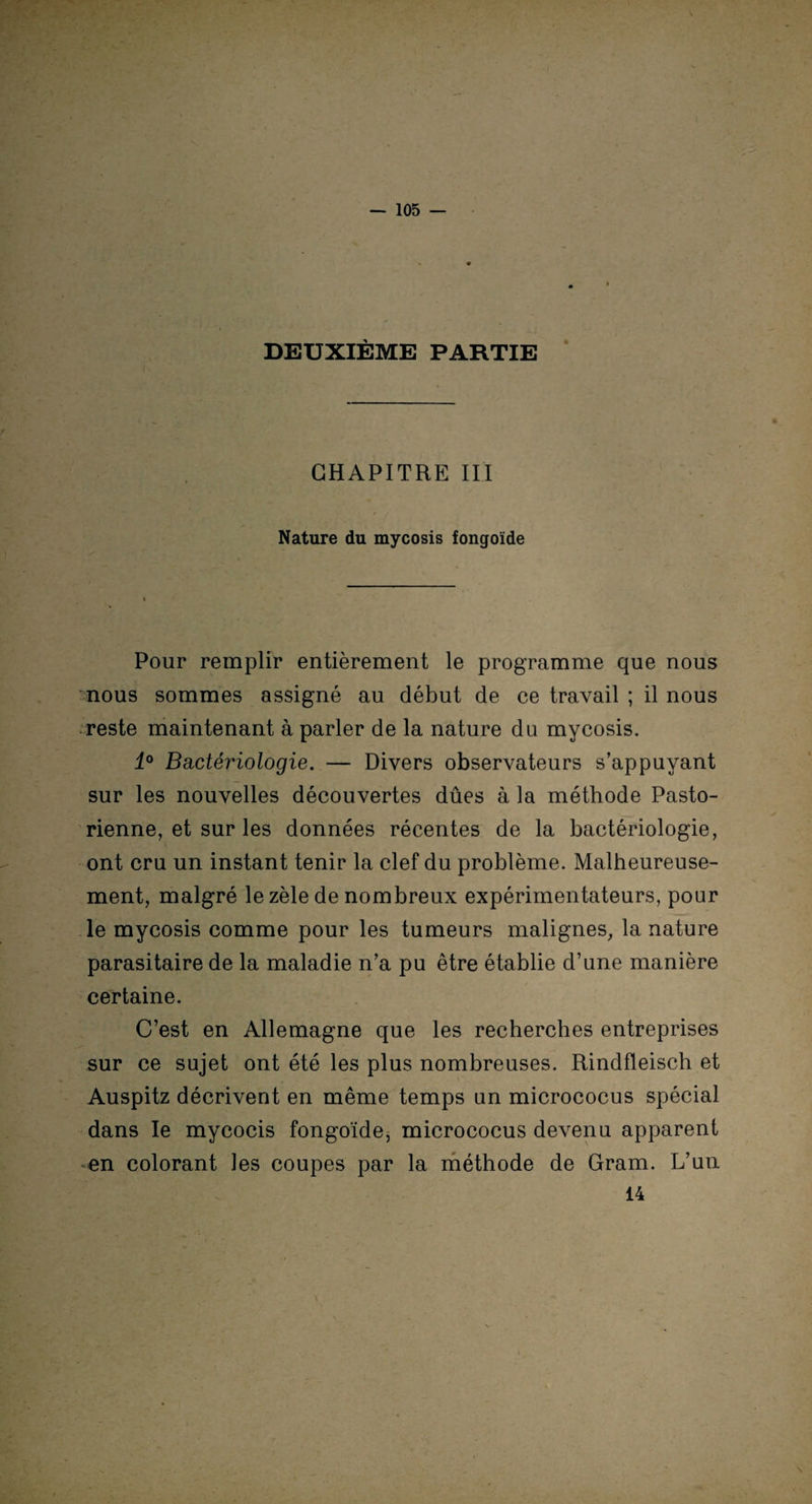 DEUXIÈME PARTIE CHAPITRE III Nature du mycosis fongoïde Pour remplir entièrement le programme que nous nous sommes assigné au début de ce travail ; il nous reste maintenant à parler de la nature du mycosis. 4° Bactériologie. — Divers observateurs s’appuyant sur les nouvelles découvertes dûes à la méthode Pasto¬ rienne, et sur les données récentes de la bactériologie, ont cru un instant tenir la clef du problème. Malheureuse¬ ment, malgré le zèle de nombreux expérimentateurs, pour le mycosis comme pour les tumeurs malignes, la nature parasitaire de la maladie n’a pu être établie d’une manière certaine. C’est en Allemagne que les recherches entreprises sur ce sujet ont été les plus nombreuses. Rindfleisch et Auspitz décrivent en même temps un micrococus spécial dans le mycocis fongoïde, micrococus devenu apparent -en colorant les coupes par la méthode de Gram. L’un 14