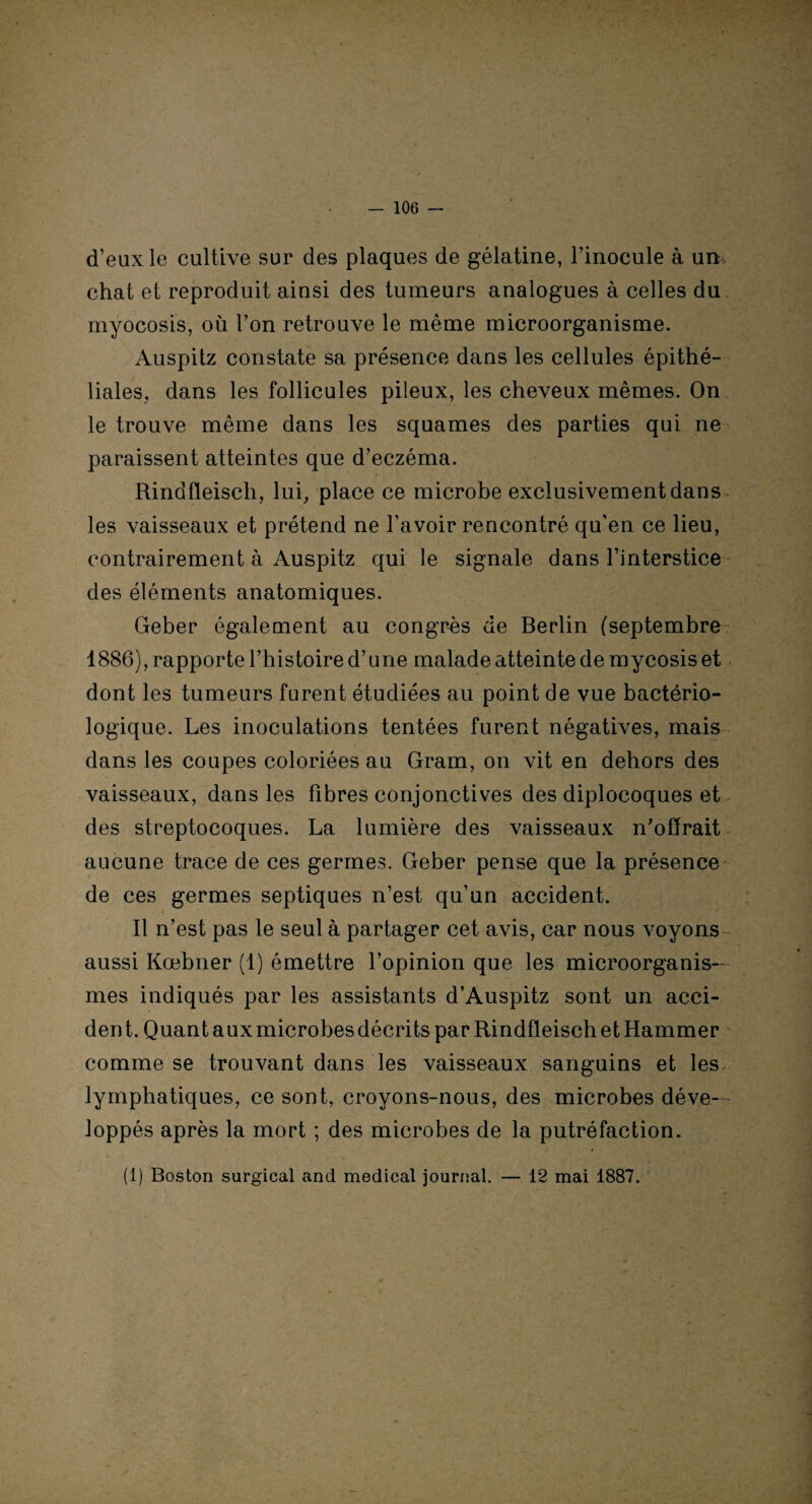 d’eux le cultive sur des plaques de gélatine, l’inocule à un chat et reproduit ainsi des tumeurs analogues à celles du myocosis, où l’on retrouve le même microorganisme. Auspitz constate sa présence dans les cellules épithé¬ liales, dans les follicules pileux, les cheveux mêmes. On le trouve même dans les squames des parties qui ne paraissent atteintes que d’eczéma. Rindfleisch, lui, place ce microbe exclusivement dans les vaisseaux et prétend ne l’avoir rencontré qu’en ce lieu, contrairement à Auspitz qui le signale dans l’interstice des éléments anatomiques. Geber également au congrès de Berlin (septembre 1886), rapporte l’histoire d’une malade atteinte de mycosis et dont les tumeurs furent étudiées au point de vue bactério¬ logique. Les inoculations tentées furent négatives, mais dans les coupes coloriées au Gram, on vit en dehors des vaisseaux, dans les fibres conjonctives des diplocoques et des streptocoques. La lumière des vaisseaux n’offrait aucune trace de ces germes. Geber pense que la présence de ces germes septiques n’est qu’un accident. Il n’est pas le seul à partager cet avis, car nous voyons aussi Kœbner (1) émettre l’opinion que les microorganis— mes indiqués par les assistants d’Auspitz sont un acci- den t. Quant aux microbes décrits par Rindfleisch et Hammer comme se trouvant dans les vaisseaux sanguins et les lymphatiques, ce sont, croyons-nous, des microbes déve¬ loppés après la mort ; des microbes de la putréfaction. (1) Boston surgical and medical journal. — 12 mai 1887.