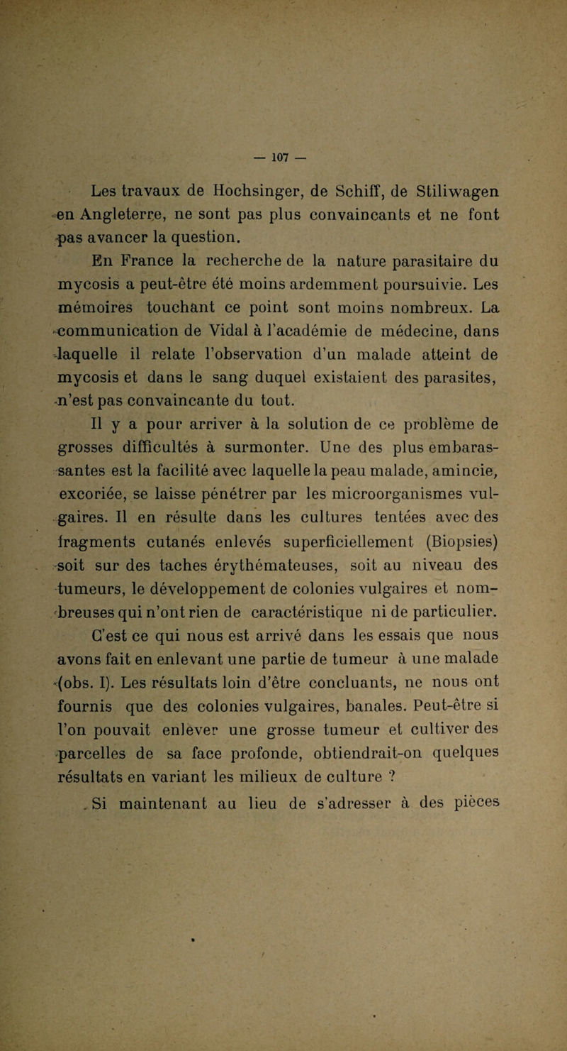Les travaux de Hochsinger, de Schiff, de Stiliwagen en Angleterre, ne sont pas plus convaincants et ne font . pas avancer la question. En France la recherche de la nature parasitaire du mycosis a peut-être été moins ardemment poursuivie. Les mémoires touchant ce point sont moins nombreux. La communication de Vidal à l’académie de médecine, dans laquelle il relate l’observation d’un malade atteint de mycosis et dans le sang duquel existaient des parasites, •n’est pas convaincante du tout. Il y a pour arriver à la solution de ce problème de grosses difficultés à surmonter. Une des plus embaras- santes est la facilité avec laquelle la peau malade, amincie, excoriée, se laisse pénétrer par les microorganismes vul¬ gaires. Il en résulte dans les cultures tentées avec des fr , , I fragments cutanés enlevés superficiellement (Biopsies) soit sur des taches érythémateuses, soit au niveau des tumeurs, le développement de colonies vulgaires et nom¬ breuses qui n’ont rien de caractéristique ni de particulier. C’est ce qui nous est arrivé dans les essais que nous avons fait en enlevant une partie de tumeur à une malade *(obs. I). Les résultats loin d’être concluants, ne nous ont fournis que des colonies vulgaires, banales. Peut-être si l’on pouvait enlever une grosse tumeur et cultiver des parcelles de sa face profonde, obtiendrait-on quelques résultats en variant les milieux de culture ? . Si maintenant au lieu de s’adresser à des pièces