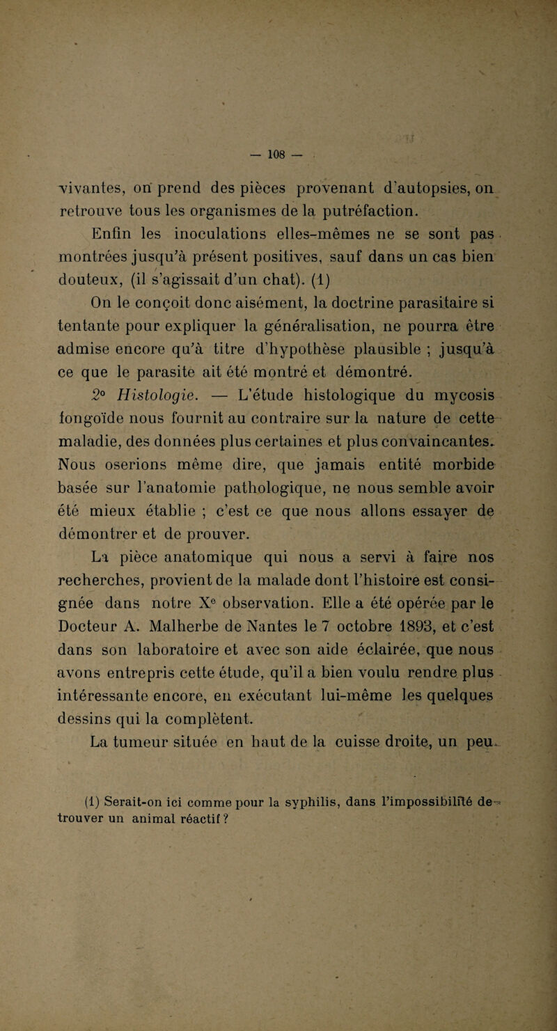 •vivantes, on prend des pièces provenant d'autopsies, on retrouve tous les organismes de la putréfaction. Enfin les inoculations elles-mêmes ne se sont pas montrées jusqu'à présent positives, sauf dans un cas bien douteux, (il s’agissait d’un chat). (1) On le conçoit donc aisément, la doctrine parasitaire si tentante pour expliquer la généralisation, ne pourra être admise encore qu’à titre d’hypothèse plausible ; jusqu’à ce que le parasite ait été montré et démontré. 2° Histologie. — L’étude histologique du mycosis fongoïde nous fournit au contraire sur la nature de cette maladie, des données plus certaines et plus convaincantes. Nous oserions même dire, que jamais entité morbide basée sur l’anatomie pathologique, ne nous semble avoir été mieux établie ; c’est ce que nous allons essayer de démontrer et de prouver. La pièce anatomique qui nous a servi à faire nos recherches, provient de la malade dont l’histoire est consi¬ gnée dans notre Xe observation. Elle a été opérée par le Docteur A. Malherbe de Nantes le 7 octobre 1893, et c’est dans son laboratoire et avec son aide éclairée, que nous avons entrepris cette étude, qu’il a bien voulu rendre plus intéressante encore, en exécutant lui-même les quelques dessins qui la complètent. La tumeur située en haut de la cuisse droite, un pem • * (1) Serait-on ici comme pour la syphilis, dans l’impossibilité de-= trouver un animal réactif ?
