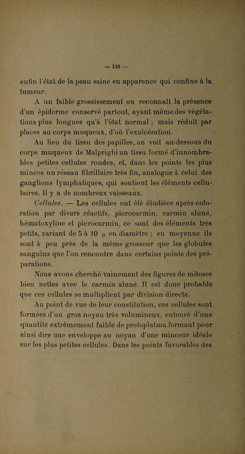 enfin letat de la peau saine en apparence qui confine à la tumeur. A un faible grossissement on reconnaît la présence d’un épiderme conservé partout, ayant même des végéta¬ tions plus longues qu’à l’état normal ; mais réduit par places au corps muqueux, d’où l’exulcération. Au lieu du tissu des papilles, on voit au-dessous du corps muqueux de Malprighiun tissu formé d’innombra¬ bles petites cellules rondes, et, dans les points les plus minces un réseau fibrillaire très fin, analogue à celui des ganglions lymphatiques, qui soutient les éléments cellu¬ laires. Il y a de nombreux vaisseaux. Cellules. — Les cellules ont été étudiées après colo¬ ration par divers réactifs, picrocarmin, carmin aluné, hématoxyline et picrocarmin, ce sont des éléments très petits, variant de 5 à 10 \j. en diamètre ; en moyenne ils sont à peu près de la même grosseur que les globules sanguins que l’on rencontre dans certains points des pré¬ parations. Nous avons cherché vainement des figures de mitoses bien nettes avec le carmin aluné. Il est donc probable que ces cellules se multiplient par division directe. Au point de vue de leur constitution, ces cellules sont formées d’un gros noyau très volumineux, entouré d’une quantité extrêmement faible de protoplatma.formant pour ainsi dire une enveloppe au noyau d’une minceur idéale sur les plus petites cellules. Dans les points favorables des
