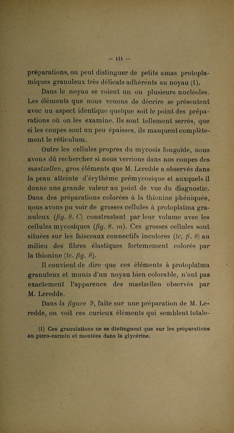 préparations, on peut distinguer de petits amas protopla- miques granuleux très délicats adhérents au noyau (1). Dans le noyau se voient un ou plusieurs nucléoles. Les éléments que nous venons de décrire se présentent avec un aspect identique quelque soit le point des prépa¬ rations où on les examine. Ils sont tellement serrés, que si les coupes sont un peu épaisses, ils masquent complète¬ ment le réticulum. Outre les cellules propres du mycosis fongoïde, nous avons dû rechercher si nous verrions dans nos coupes des mastzellen, gros éléments que M. Leredde a observés dans la peau atteinte d’érythème prémycosique et auxquels il donne une grande valeur au point de vue du diagnostic. Dans des préparations colorées à la thionine phéniquée, nous avons pu voir de grosses cellules à protoplatma gra¬ nuleux (fig. 8. C) constrastant par leur volume avec les cellules mycosiques (fig. 8. rn). Ces grosses cellules sont situées sur les faisceaux connectifs incolores (te. fi. 8) au milieu des fibres élastiques fortemement colorés par la thionine (te. fig. 8). Il convient de dire que ces éléments à protoplatma granuleux et munis d’un noyau bien colorable, n’ont pas exactement l’apparence des mastzellen observés par M. Leredde. Dans la figure 9, faite sur une préparation de M. Le¬ redde, on voit ces curieux éléments qui semblent totale- (1) Ces granulations ne se distinguent que sur les préparations au picro-carmin et montées dans la glycérine.