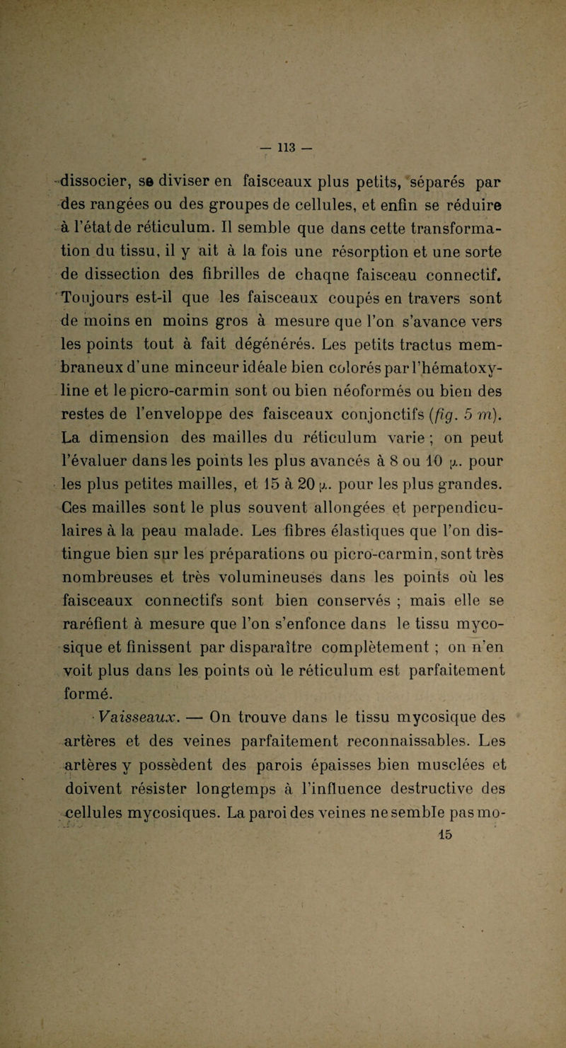 dissocier, se diviser en faisceaux plus petits, séparés par des rangées ou des groupes de cellules, et enfin se réduire à l’état de réticulum. Il semble que dans cette transforma¬ tion du tissu, il y ait à la fois une résorption et une sorte de dissection des fibrilles de chaqne faisceau connectif. Toujours est-il que les faisceaux coupés en travers sont de moins en moins gros à mesure que l’on s’avance vers les points tout à fait dégénérés. Les petits tractus mem¬ braneux d’une minceur idéale bien colorés par l’hématoxy- line et le picro-carmin sont ou bien néoformés ou bien des restes de l’enveloppe des faisceaux conjonctifs (fig. 5 m). La dimension des mailles du réticulum varie ; on peut l’évaluer dans les points les plus avancés à 8 ou 10 \x. pour les plus petites mailles, et 15 à 20 \x. pour les plus grandes. Ces mailles sont le plus souvent allongées et perpendicu¬ laires à la peau malade. Les fibres élastiques que l’on dis¬ tingue bien sur les préparations ou picro-carmin, sont très nombreuses et très volumineuses dans les points où les faisceaux connectifs sont bien conservés ; mais elle se raréfient à mesure que l’on s’enfonce dans le tissu myco¬ sique et finissent par disparaître complètement ; on n'en voit plus dans les points où le réticulum est parfaitement formé. • Vaisseaux. — On trouve dans le tissu mycosique des artères et des veines parfaitement reconnaissables. Les artères y possèdent des parois épaisses bien musclées et doivent résister longtemps à l’influence destructive des cellules mycosiques. La paroi des veines ne semble pas mo- 15 i