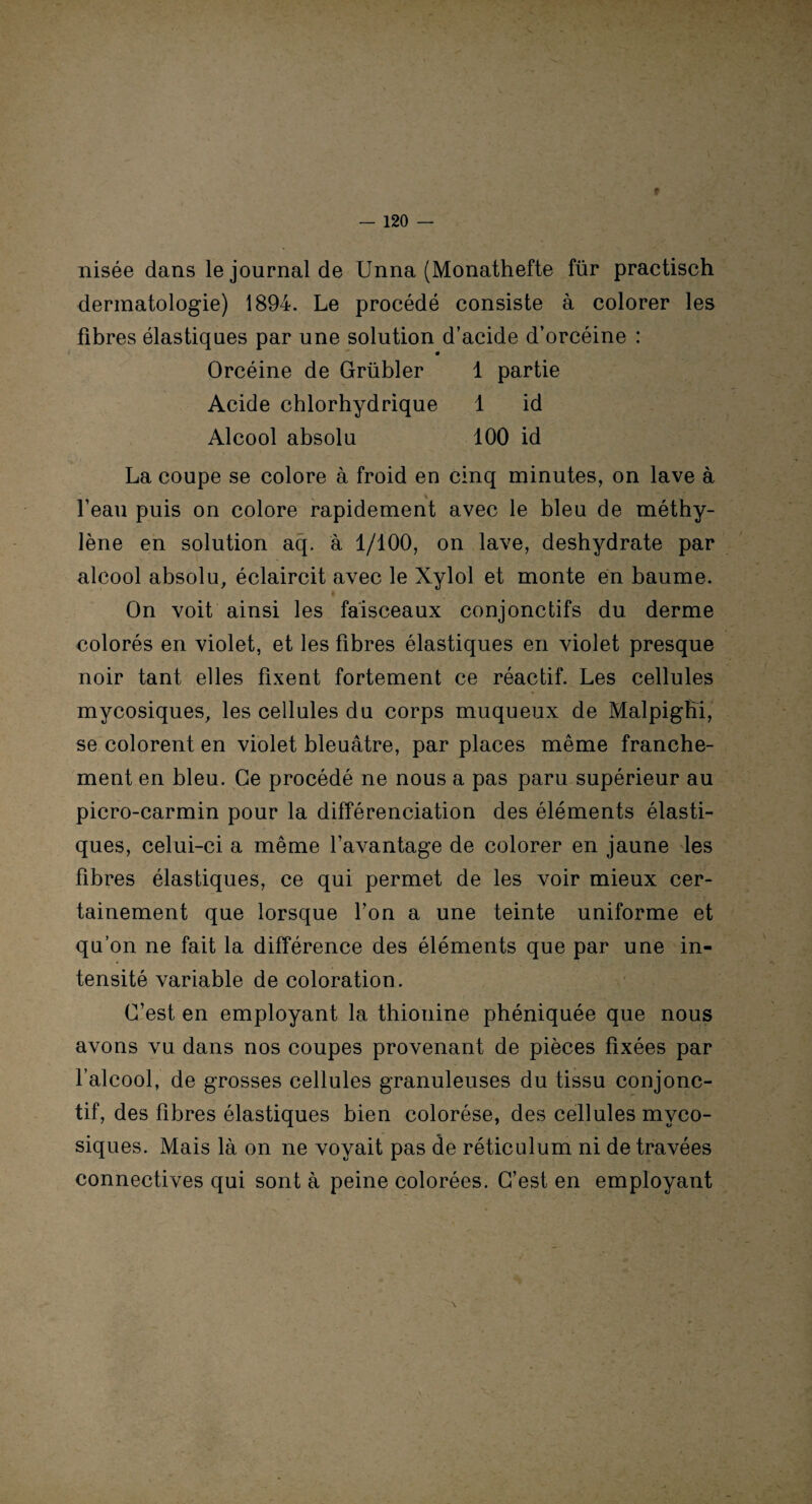 » — 120 — nisée dans le journal de Unna (Monathefte für practisch dermatologie) 1894. Le procédé consiste à colorer les fibres élastiques par une solution d’acide d’orcéine : m Orcéine de Grübler 1 partie Acide chlorhydrique 1 id Alcool absolu 100 id La coupe se colore à froid en cinq minutes, on lave à l’eau puis on colore rapidement avec le bleu de méthy¬ lène en solution aq. à 1/100, on lave, deshydrate par alcool absolu, éclaircit avec le Xylol et monte en baume. On voit ainsi les faisceaux conjonctifs du derme colorés en violet, et les fibres élastiques en violet presque noir tant elles fixent fortement ce réactif. Les cellules mycosiques, les cellules du corps muqueux de Malpigfîi, se colorent en violet bleuâtre, par places même franche¬ ment en bleu. Ce procédé ne nous a pas paru supérieur au picro-carmin pour la différenciation des éléments élasti¬ ques, celui-ci a même l’avantage de colorer en jaune les fibres élastiques, ce qui permet de les voir mieux cer¬ tainement que lorsque l’on a une teinte uniforme et qu’on ne fait la différence des éléments que par une in¬ tensité variable de coloration. C’est en employant la thionine phéniquée que nous avons vu dans nos coupes provenant de pièces fixées par l’alcool, de grosses cellules granuleuses du tissu conjonc¬ tif, des fibres élastiques bien colorése, des cellules myco¬ siques. Mais là on ne voyait pas de réticulum ni de travées connectives qui sont à peine colorées. C’est en employant