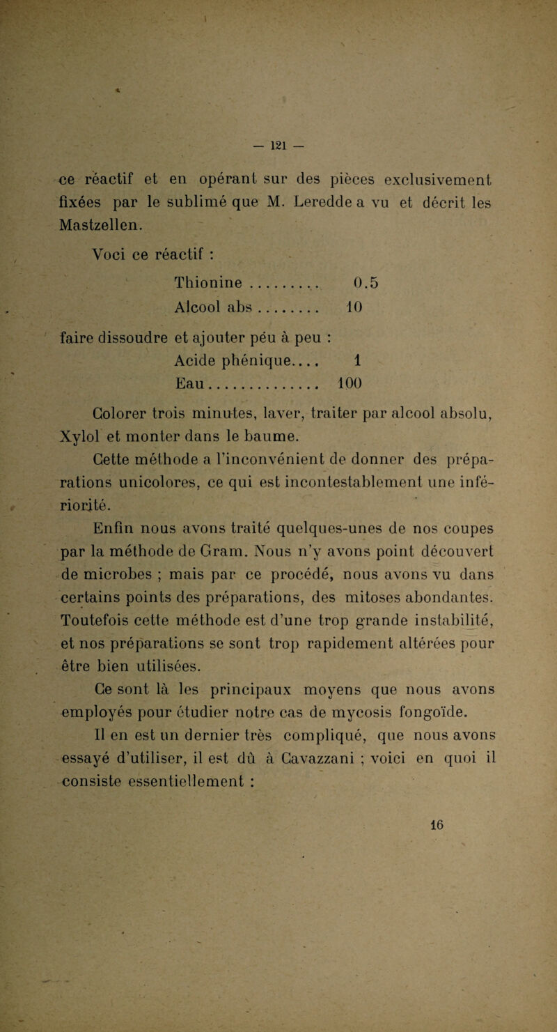 \ — 121 — ce réactif et en opérant sur des pièces exclusivement fixées par le sublimé que M. Leredde a vu et décrit les Mastzellen. Yoci ce réactif : Thionine.. 0.5 Alcool abs. 10 faire dissoudre et ajouter péu à peu : Acide phénique.... 1 Eau. 100 Colorer trois minutes, laver, traiter par alcool absolu, Xylol et monter dans le baume. Cette méthode a l’inconvénient de donner des prépa¬ rations unicolorcs, ce qui est incontestablement une infé¬ riorité. Enfin nous avons traité quelques-unes de nos coupes par la méthode de Gram. Nous n’y avons point découvert de microbes ; mais par ce procédé, nous avons vu dans certains points des préparations, des mitoses abondantes. Toutefois cette méthode est d’une trop grande instabilité, et nos préparations se sont trop rapidement altérées pour être bien utilisées. Ce sont là les principaux moyens que nous avons employés pour étudier notre cas de mycosis fongoïde. Il en est un dernier très compliqué, que nous avons essayé d’utiliser, il est dù à Cavazzani ; voici en quoi il consiste essentiellement : 16