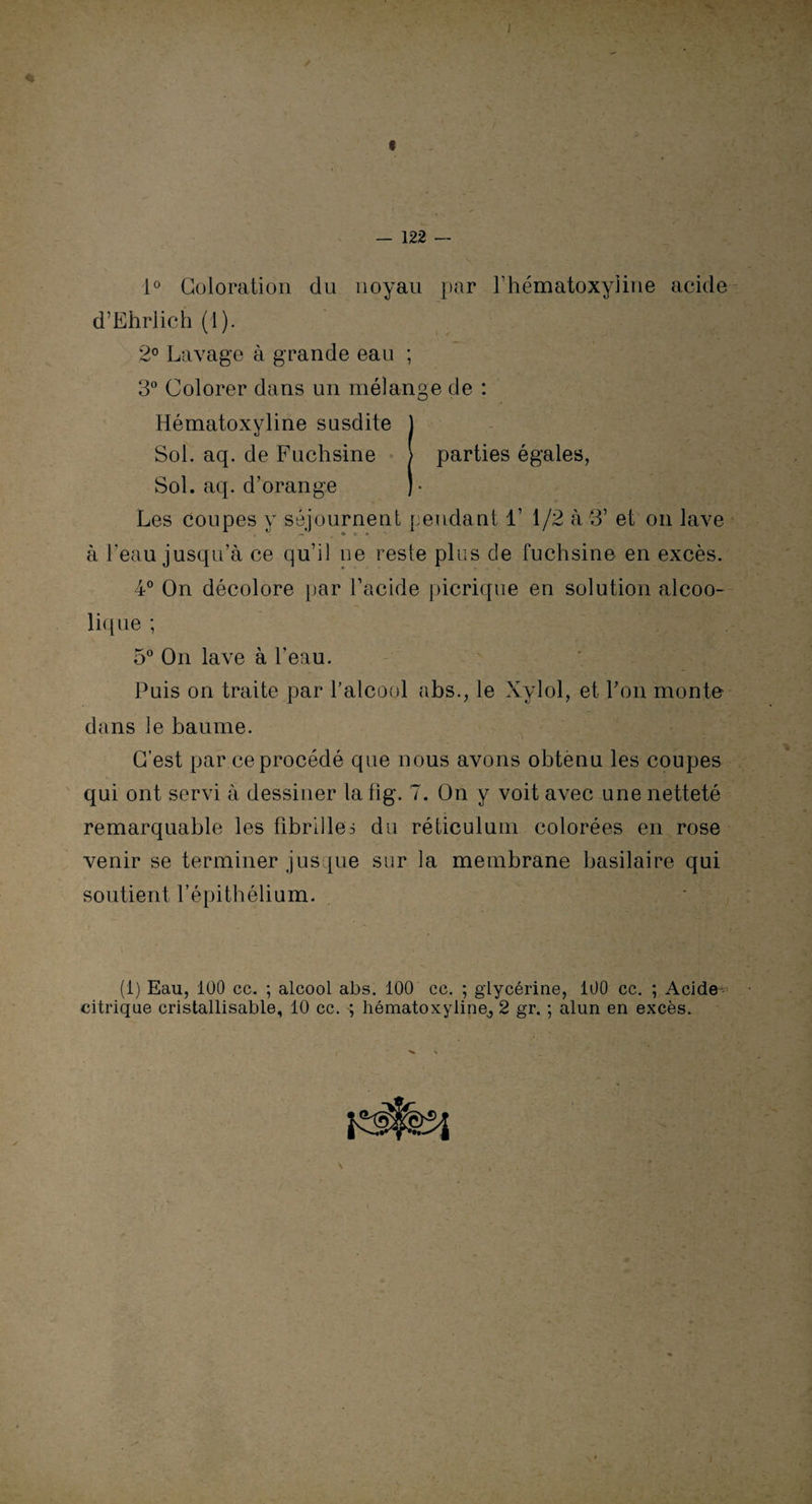 I « 122 1° Coloration du noyau par rhématoxyiine acide d’Ehrlich (1). 2° Lavage à grande eau ; 3° Colorer dans un mélange de : Hématoxyline susdite J Sol. aq. de Fuchsine > parties égales, Sol. aq. d’orange )• Les coupes y séjournent pendant 1’ 1/2 à 3’ et on lave à l'eau jusqu’à ce qu’il ne reste plus de fuchsine en excès. 4° On décolore par l’acide picrique en solution alcoo¬ lique ; 5° On lave à l'eau. Puis on traite par l’alcool abs., le Xylol, et l’on monte dans le baume. C’est par ce procédé que nous avons obtenu les coupes qui ont servi à dessiner la fig. 7. On y voit avec une netteté remarquable les fibrilles du réticulum colorées en rose venir se terminer jusque sur la membrane basilaire qui soutient l’épithélium. (i) Eau, 100 cc. ; alcool abs. 100 cc. ; glycérine, 100 cc. ; Acide- citrique cristallisable, 10 cc. ; hématoxyline, 2 gr. ; alun en excès.