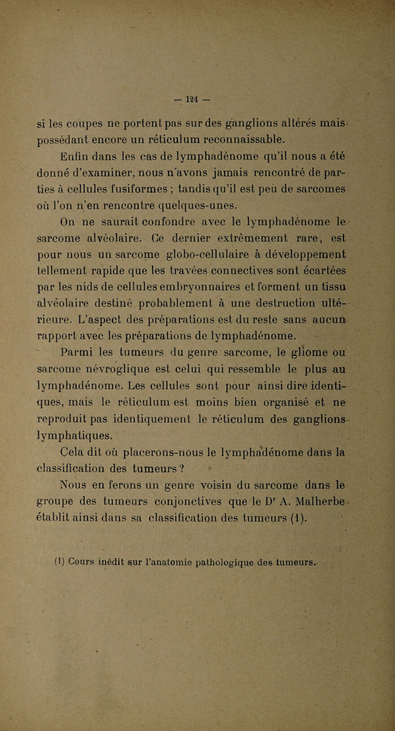si les coupes ne portent pas sur des ganglions altérés mais* possédant encore un réticulum reconnaissable. Enfin dans les cas de lymphadénome qu’il nous a été donné d’examiner, nous n’avons jamais rencontré de par¬ ties à cellules fusiformes ; tandis qu’il est peu de sarcomes où l’on n’en rencontre quelques-unes. On ne saurait confondre avec le lymphadénome le sarcome alvéolaire. Ce dernier extrêmement rare, est pour nous un sarcome globo-cellulaire à développement tellement rapide que les travées connectives sont écartées par les nids de cellules embryonnaires et forment un tissu alvéolaire destiné probablement à une destruction ulté¬ rieure. L’aspect des préparations est du reste sans aucun rapport avec les préparations de lymphadénome. Parmi les tumeurs du genre sarcome, le gliome ou sarcome névroglique est celui qui ressemble le plus au lymphadénome. Les cellules sont pour ainsi dire identi¬ ques, mais le réticulum est moins bien organisé et ne reproduit pas identiquement le réticulum des ganglions lymphatiques. Cela dit où placerons-nous le lymphadénome dans la classification des tumeurs ? Nous en ferons un genre voisin du sarcome dans le groupe des tumeurs conjonctives que le Dr A. Malherbe \ établit ainsi dans sa classification des tumeurs (1). (I) Cours inédit sur l’anatomie pathologique des tumeurs.
