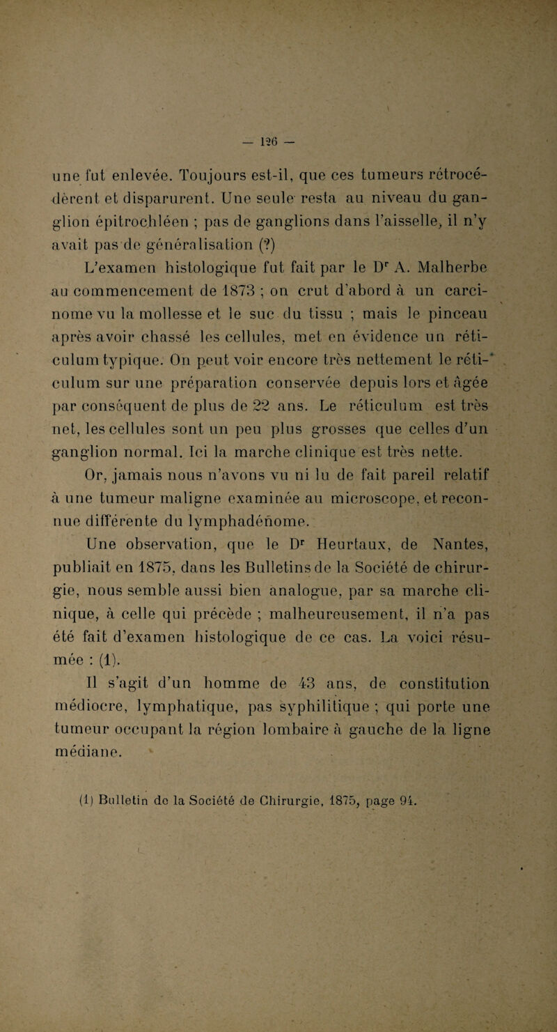 — 136 — une fut enlevée. Toujours est-il, que ces tumeurs rétrocé¬ dèrent et disparurent. Une seule resta au niveau du gan¬ glion épitrochléen ; pas de ganglions dans l’aisselle, il n’y avait pas de généralisation (?) L’examen histologique fut fait par le Dr A. Malherbe au commencement de 1873 ; on crut d’abord à un carci¬ nome vu la mollesse et le suc du tissu ; mais le pinceau après avoir chassé les cellules, met en évidence un réti¬ culum typique. On peut voir encore très nettement le réti-' culum sur une préparation conservée depuis lors et âgée par conséquent de plus de 22 ans. Le réticulum est très net, les cellules sont un peu plus grosses que celles d’un ganglion normal. Ici la marche clinique est très nette. Or, jamais nous n’avons vu ni lu de fait pareil relatif à une tumeur maligne examinée au microscope, et recon¬ nue différente du lymphadénome. Une observation, que le Dr Heurtaux, de Nantes, publiait en 1875, dans les Bulletins de la Société de chirur¬ gie, nous semble aussi bien analogue, par sa marche cli¬ nique, à celle qui précède ; malheureusement, il n’a pas été fait d’examen histologique de ce cas. La voici résu¬ mée : (1). Il s’agit d’un homme de 43 ans, de constitution médiocre, lymphatique, pas syphilitique ; qui porte une tumeur occupant la région lombaire à gauche de la ligne médiane. (1) Bulletin de la Société de Chirurgie, 1875, page 94.