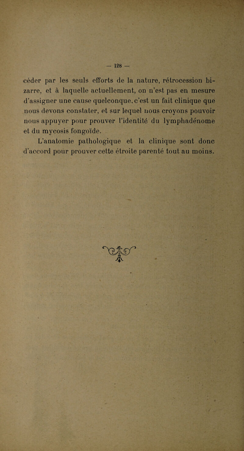 céder par les seuls efforts de la nature, rétrocession bi¬ zarre, et à laquelle actuellement, on n’est pas en mesure d’assigner une cause quelconque, c’est un fait clinique que nous devons constater, et sur lequel nous croyons pouvoir nous appuyer pour prouver l’identité du lymphadénome et du mycosis fongoïde. L’anatomie pathologique et la clinique sont donc d’accord pour prouver cette étroite parenté tout au moins. v /