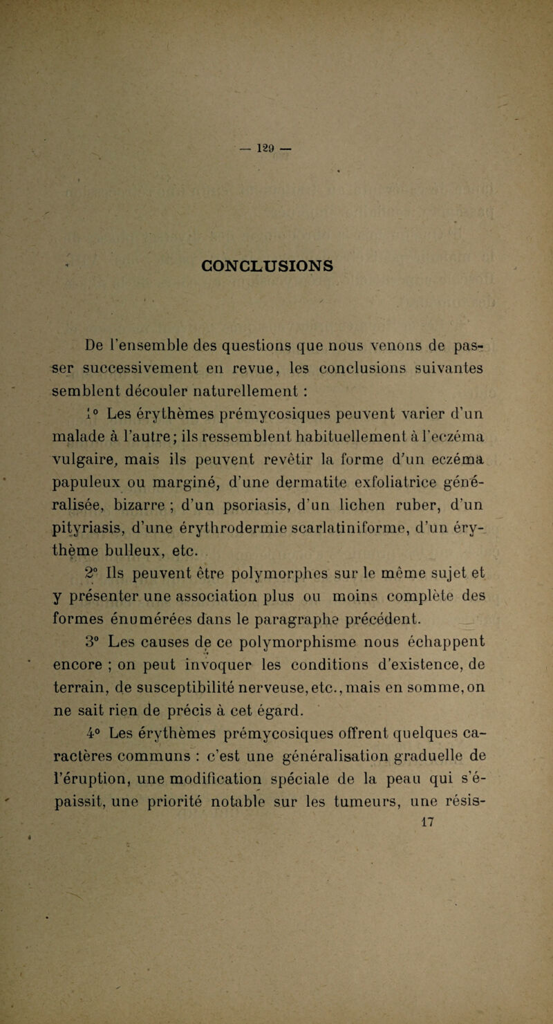 CONCLUSIONS / De l’ensemble des questions que nous venons de pas¬ ser successivement en revue, les conclusions suivantes semblent découler naturellement : 1° Les érythèmes prémycosiques peuvent varier d’un malade à l’autre; ils ressemblent habituellement à l’eczéma vulgaire, mais ils peuvent revêtir la forme d’un eczéma papuleux ou marginé, d’une dermatite exfoliatrice géné¬ ralisée, bizarre ; d’un psoriasis, d'un lichen ruber, d’un pityriasis, d’une érythrodermie scarlatiniforme, d’un éry¬ thème bulleux, etc. 2° Ils peuvent être polymorphes sur le même sujet et y présenter une association plus ou moins complète des formes énumérées dans le paragraphe précédent. 3° Les causes de ce polymorphisme nous échappent »-# encore ; on peut invoquer les conditions d’existence, de terrain, de susceptibilité nerveuse,etc.,mais en somme,on ne sait rien de précis à cet égard. 4° Les érythèmes prémycosiques offrent quelques ca- ; - ; ^ ractères communs : c’est une généralisation graduelle de l’éruption, une modification spéciale de la peau qui s’é¬ paissit, une priorité notable sur les tumeurs, une résis- 17