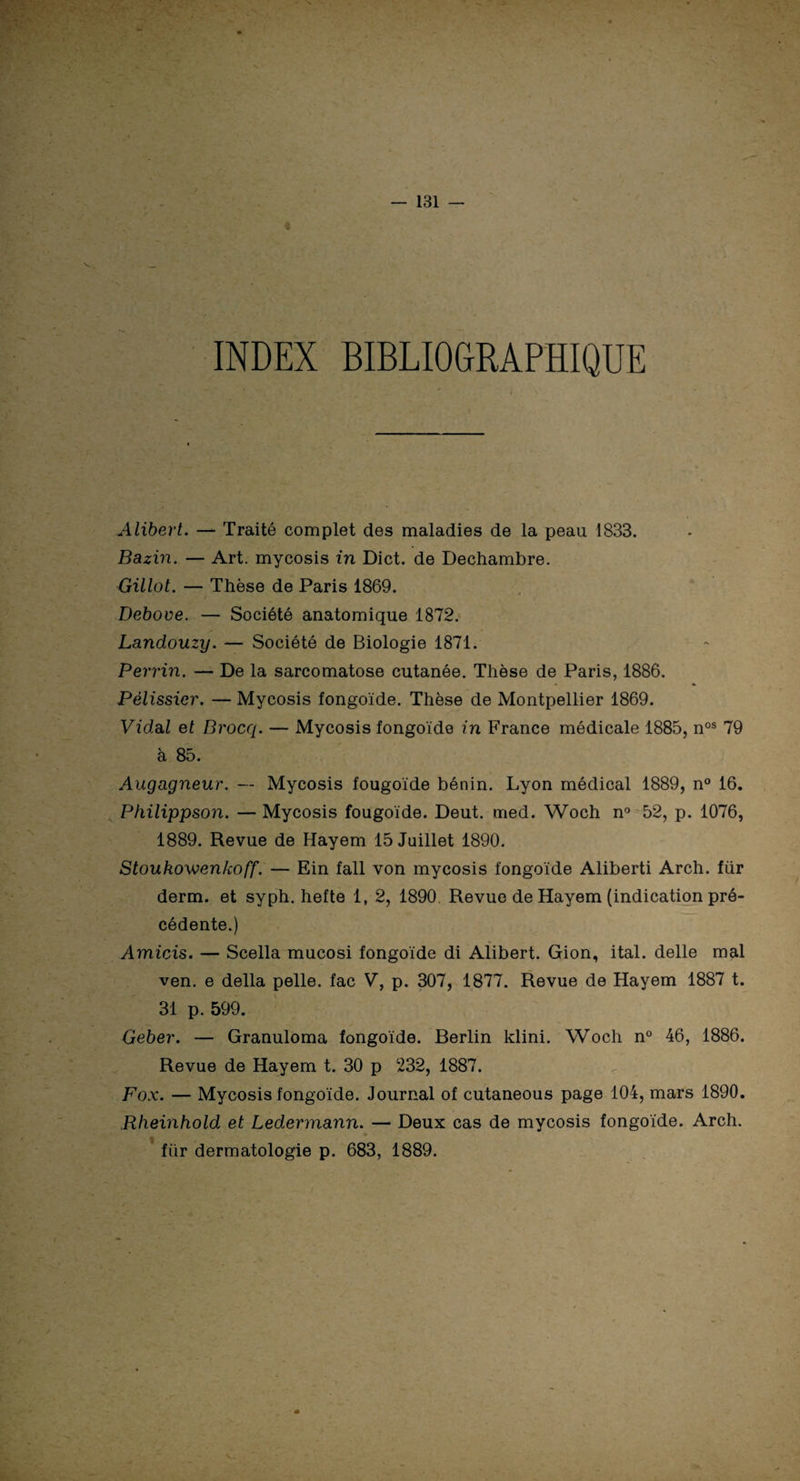 t v . INDEX BIBLIOGRAPHIQUE Alibert. — Traité complet des maladies de la peau 1833. Bazin. — Art. mycosis in Dict. de Dechambre. Gillot. — Thèse de Paris 1869. Deboue. — Société anatomique 1872. Landouzy. — Société de Biologie 1871. Perrin. — De la sarcomatose cutanée. Thèse de Paris, 1886. Pélissier. — Mycosis fongoïde. Thèse de Montpellier 1869. Vidal et Brocq. — Mycosis fongoïde in France médicale 1885, nos 79 à 85. Augagneur. — Mycosis fougoïde bénin. Lyon médical 1889, n° 16. Philippson. — Mycosis fougoïde. Deut. med. Woch n° 52, p. 1076, 1889. Revue de Hayem 15 Juillet 1890. Stoukowenkoff. — Ein fall von mycosis fongoïde Aliberti Arch. fiir derm. et syph. hefte 1, 2, 1890. Revue de Hayem (indication pré¬ cédente.) Amicis. — Scella mucosi fongoïde di Alibert. Gion, ital. delle mal ven. e délia pelle, fac V, p. 307, 1877. Revue de Hayem 1887 t. 31 p. 599. Geber. — Granuloma fongoïde. Berlin klini. Woch n° 46, 1886. Revue de Hayem t. 30 p 232, 1887. Fox. — Mycosis fongoïde. Journal of cutaneous page 104, mars 1890. Rheinhold et Ledermann. — Deux cas de mycosis fongoïde. Arch. fiir dermatologie p. 683, 1889.