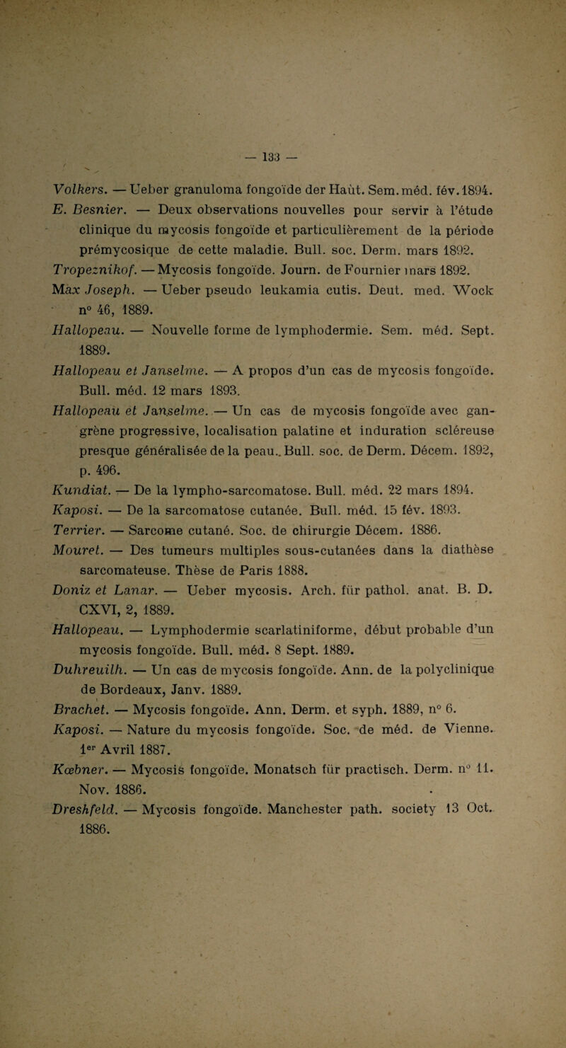 •s. y Volkers. —Ueber granuloma fongoïde der Haùt. Sem.méd. fév.1894. E. Besnier. — Deux observations nouvelles pour servir à l’étude clinique du mycosis fongoïde et particulièrement de la période prémycosique de cette maladie. Bull. soc. Derm. mars 1892. Tropeznikof. —Mycosis fongoïde. Journ. de Fournier mars 1892. Max Joseph. — Ueber pseudo leukamia cutis. Deut. med. Wock n° 46, 1889. Hallopeau. — Nouvelle forme de lymphodermie. Sem. méd. Sept. 1889. Hallopeau et Janselme. — A propos d’un cas de mycosis fongoïde. Bull. méd. 12 mars 1893. Hallopeau et Janselme. — Un cas de mycosis fongoïde avec gan¬ grène progressive, localisation palatine et induration scléreuse presque généralisée de la peau.. Bull. soc. de Derm. Décem. 1892, p. 496. Kundiat. — De la lympho-sarcomatose. Bull. méd. 22 mars 1894. Kaposi. — De la sarcomatose cutanée. Bull. méd. 15 fév. 1893. Terrier. — Sarcome cutané. Soc. de chirurgie Décem. 1886. Mouret. — Des tumeurs multiples sous-cutanées dans la diathèse sarcomateuse. Thèse de Paris 1888. Doniz et Lanar. — Ueber mycosis. Arch. fïir pathol. anat. B. D. CXVI, 2, 1889. Hallopeau. — Lymphodermie scarlatiniforme, début probable d’un mycosis fongoïde. Bull. méd. 8 Sept. 1889. Duhreuilh. — Un cas de mycosis fongoïde. Ann. de la polyclinique de Bordeaux, Janv. 1889. « Brachet. — Mycosis fongoïde. Ann. Derm. et syph. 1889, n° 6. Kaposi. — Nature du mycosis fongoïde. Soc. de méd. de Vienne. 1er Avril 1887. Kœbner. — Mycosis fongoïde. Monatsch fur practisch. Derm. n° 11. Nov. 1886. Dreshfeld. — Mycosis fongoïde. Manchester path. society 13 Oct. 1886.