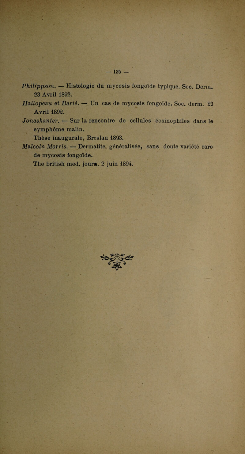 Philippson. — Histologie du mycosis fongoïde typique. Soc. Derm. 23 Avril 1892. Hallopeau et Barié. — Un cas de mycosis fongoïde. Soc. derm. 23 Avril 1892. Jonaskanter. — Sur la rencontre de cellules éosinophiles dans le eymphôme malin. Thèse inaugurale, Breslau 1893. Malcoln Morris. — Dermatite, généralisée, sans doute variété rare de mycosis fongoïde. The british med. jour*. 2 juin 1894.