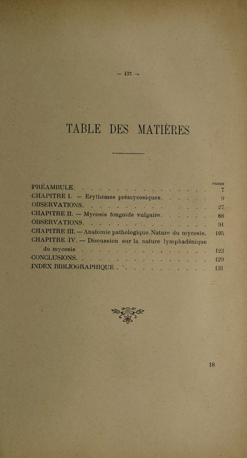 f - 137 —t TABLE DES MATIÈRES PRÉAMBULE.. CHAPITRE I. — Erythèmes prémycosiques. OBSERVATIONS. CHAPITRE IL — Mycosis fongoïde vulgaire. OBSERVATIONS. CHAPITRE III. — Anatomie pathologique.Nature du mycosis. CHAPITRE IV. — Discussion sur la nature lymphadénique du mycosis. CONCLUSIONS. INDEX BIBLIOGRAPHIQUE . >. PARES 7 9 27 88 91 105 123 129 131 18