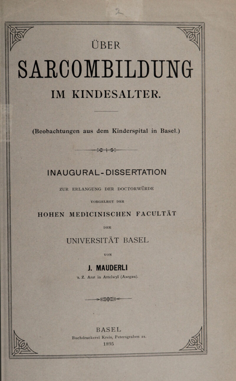 SARCOMBILDUNG i IM KINDESALTER. (Beobachtungen aus dem Kinderspital in Basel.) INAUGURAL-DISSERTATION ZUR ERLANGUNG DER DOCTORWÜRDE VORGELEGT DER HOHEN MEDICINISCHEN FACULTÄT DER UNIVERSITÄT BASEL VON J. MAUDERLI 'z. Z. Arzt in Attelwyl (Aargau). BASEL Buchdruckerei Kreis, Petersgrahen 21.