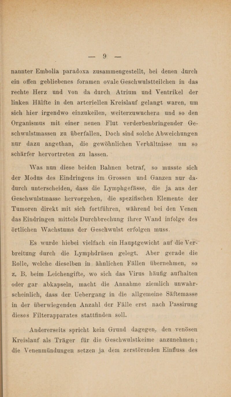 nannter Embolia paradoxa zusammengestellt, bei denen durch ein offen gebliebenes foramen ovale Gescliwulstteilchen in das rechte Herz und von da durch Atrium und Ventrikel der linken Hälfte in den arteriellen Kreislauf gelangt waren, um sich liier irgendwo einzukeilen, weiterzuwuchern und so den Organismus mit einer neuen Flut verderbenbringender Ge¬ schwulstmassen zu überfallen. Doch sind solche Abweichungen nur dazu angethan, die gewöhnlichen Verhältnisse um so schärfer hervortreten zu lassen. Was nun diese beiden Bahnen betraf, so musste sich der Modus des Eindringens im Grossen und Ganzen nur da¬ durch unterscheiden, dass die Lymphgefässe, die ja aus der Geschwulstmasse hervorgehen, die spezifischen Elemente der Tumoren direkt mit sich fortführen, während bei den Venen das Eindringen mittels Durchbrechung ihrer Wand infolge des örtlichen Wachstums der Geschwulst erfolgen muss. Es wurde hiebei vielfach ein Hauptgewicht auf die Ver¬ breitung durch die Lymphdrüsen gelegt. Aber gerade die Rolle, welche dieselben in ähnlichen Fällen übernehmen, so z. B. beim Leichengifte, wo sich das Virus häutig aufhalten oder gar abkapseln, macht die Annahme ziemlich unwahr¬ scheinlich, dass der Uebergang in die allgemeine Säftemasse in der überwiegenden Anzahl der Fälle erst nach Passirung dieses Filterapparates stattfinden soll. Andererseits spricht kein Grund dagegen, den venösen Kreislauf als Träger für die Geschwulstkeime anzunehmen ; die Venenmündungen setzen ja dem zerstörenden Einfluss des