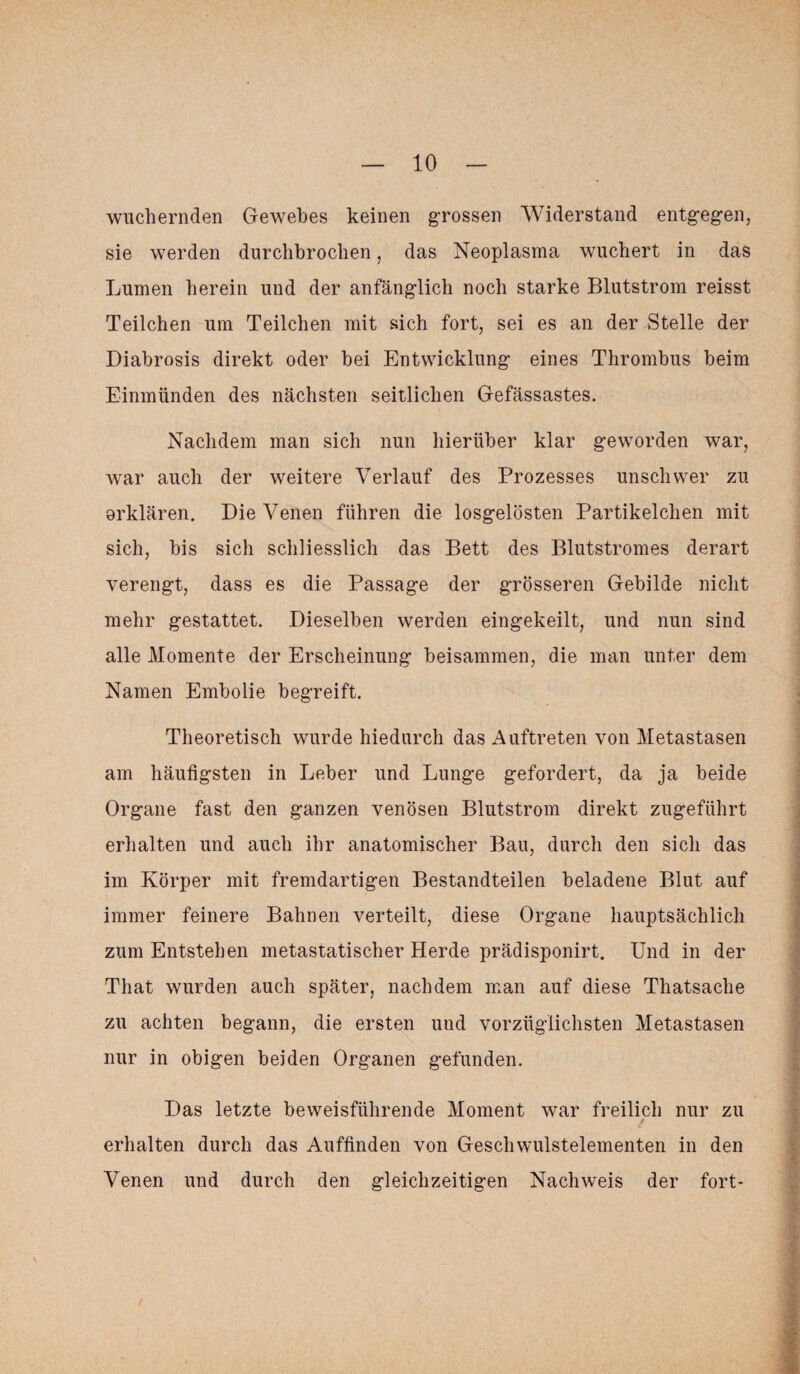 wuchernden Gewebes keinen grossen Widerstand entgegen, sie werden durchbrochen, das Neoplasma wuchert in das Lumen herein und der anfänglich noch starke Blutstrom reisst Teilchen um Teilchen mit sich fort, sei es an der Stelle der Diabrosis direkt oder bei Entwicklung eines Thrombus heim Einmünden des nächsten seitlichen Gefässastes. Nachdem man sich nun hierüber klar geworden war, war auch der weitere Verlauf des Prozesses unschwer zu erklären. Die Venen führen die losgelösten Partikelchen mit sich, bis sich schliesslich das Bett des Blutstromes derart verengt, dass es die Passage der grösseren Gebilde nicht mehr gestattet. Dieselben werden eingekeilt, und nun sind alle Momente der Erscheinung beisammen, die man unter dem Namen Embolie begreift. Theoretisch wurde hiedurch das Auftreten von Metastasen am häufigsten in Leber und Lunge gefordert, da ja beide Organe fast den ganzen venösen Blutstrom direkt zugeführt erhalten und auch ihr anatomischer Bau, durch den sich das im Körper mit fremdartigen Bestandteilen beladene Blut auf immer feinere Bahnen verteilt, diese Organe hauptsächlich zum Entstehen metastatischer Herde prädisponirt. Und in der Tliat wurden auch später, nachdem man auf diese Thatsache zu achten begann, die ersten und vorzüglichsten Metastasen nur in obigen beiden Organen gefunden. Das letzte beweisführende Moment war freilich nur zu erhalten durch das Auffinden von Geschwulstelementen in den Venen und durch den gleichzeitigen Nachweis der fort-