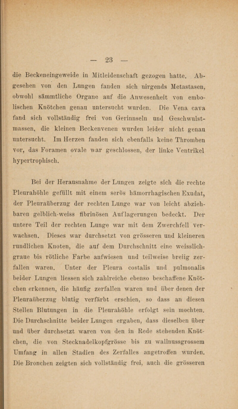 die Beckeneingeweide in Mitleidenschaft gezogen hatte. Ab¬ gesehen von den Lungen fanden sicli nirgends Metastasen, obwohl sämmtliche Organe auf die Anwesenheit von embo- lischen Knötchen genau untersucht wurden. Die Vena cava fand sich vollständig frei von Gerinnseln und Geschwulst¬ massen, die kleinen Beckenvenen wurden leider nicht genau untersucht. Im Herzen fanden sich ebenfalls keine Thromben vor, das Foramen ovale war geschlossen, der linke Ventrikel hypertrophisch. Bei der Herausnahme der Lungen zeigte sich die rechte Pleurahöhle gefüllt mit einem serös hämorrhagischen Exudat, der Pleuraüberzug der rechten Lunge war von leicht abzieh¬ baren gelblich-wreiss fibrinösen Auflagerungen bedeckt. Der untere Teil der rechten Lunge war mit dem Zwerchfell ver¬ wachsen. Dieses war durchsetzt von grösseren und kleineren rundlichen Knoten, die auf dem Durchschnitt eine weisslich- graue bis rötliche Farbe anfwiesen und teilweise breiig zer¬ fallen waren. Unter der Pleura costalis und pulmonalis beider Lungen Hessen sich zahlreiche ebenso beschaffene Knöt¬ chen erkennen, die häufig zerfallen wraren und über denen der Pleuraüberzug blutig verfärbt erschien, so dass an diesen Stellen Blutungen in die Pleurahöhle erfolgt sein mochten. Die Durchschnitte beider Lungen ergaben, dass dieselben über und über durchsetzt waren von den in Rede stehenden Knöt¬ chen, die von Stecknadelkopfgrösse bis zu wallnussgrossem Umfang in allen Stadien des Zerfalles angetroffen wurden. Die Bronchen zeigten sich vollständig frei, auch die grösseren