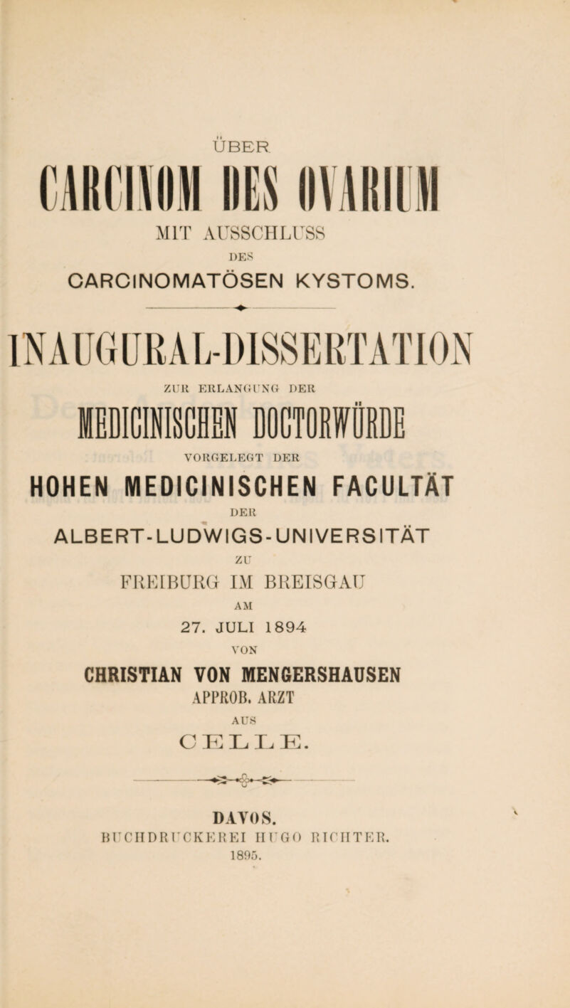 UBER m MIT AUSSCHLUSS DES CARC INO MATÖSEN KYSTOMS. VORGELEGT DER HOHEN MEDICINISCHEN FACULTÄT DER ALBERT-LUDWIGS-UNIVERSITÄT zu FREIBURG IM BREISGAU AM 27. JULI 1894 VON CHRISTIAN VON MENGERSHAUSEN APPROB. ARZT AUS CELLE. DAYOS. BUCH DRUCKEREI HUGO RICHTER. 1805.