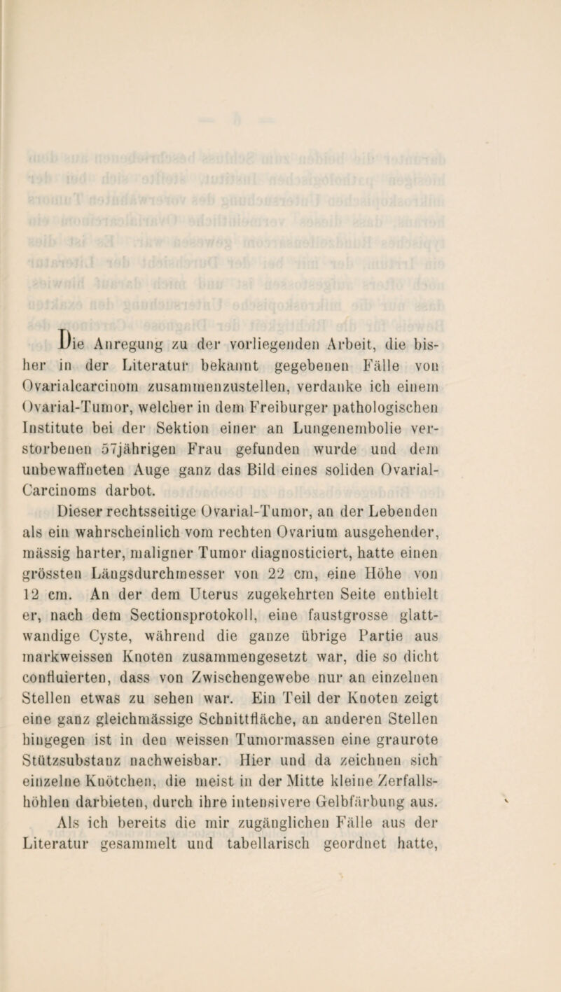 1/ie Anregung zu der vorliegenden Arbeit, die bis¬ her in der Literatur bekannt gegebenen Fälle von Ovarialcarcinom zusammenzustellen, verdanke ich einem Ovarial-Tumor, welcher in dem Freiburger pathologischen Institute bei der Sektion einer an Lungenembolie ver¬ storbenen 57jährigen Frau gefunden wurde und dem unbewaffneten Auge ganz das Bild eines soliden Ovarial- Carcinoms darbot. Dieser rechtsseitige Ovarial-Tumor, an der Lebenden als ein wahrscheinlich vom rechten Ovariurn ausgehender, mässig harter, maligner Tumor diagnosticiert, hatte einen grössten Längsdurchmesser von 22 cm, eine Höhe von 12 cm. An der dem Uterus zugekehrten Seite enthielt er, nach dem Sectionsprotokoll, eine faustgrosse glatt- wandige Cyste, während die ganze übrige Partie aus markweissen Knoten zusammengesetzt war, die so dicht confluierten, dass von Zwischengewebe nur an einzelnen Stellen etwas zu sehen war. Ein Teil der Knoten zeigt eine ganz gleichmässige Schnittfläche, an anderen Stellen hingegen ist in deu weissen Tumormassen eine graurote Stützsubstanz nachweisbar. Hier und da zeichnen sich einzelne Knötchen, die meist in der Mitte kleine Zerfalls¬ höhlen darbieten, durch ihre intensivere Gelbfärbung aus. Als ich bereits die mir zugänglichen Fälle aus der Literatur gesammelt und tabellarisch geordnet hatte,