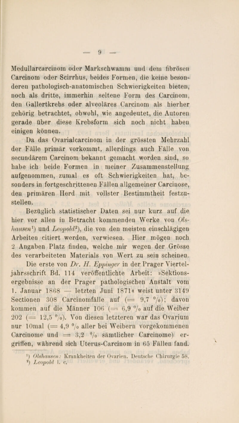 Medullarcarcinom oder Markschwamm und dein fibrösen Carcinom oder Scirrhus, beides Formen, die keine beson¬ deren pathologisch-anatomischen Schwierigkeiten bieten, noch als dritte, immerhin seltene Form des Carcinom, den Gallertkrebs oder alveoläres Carcinom als hierher gehörig betrachtet, obwohl, wie angedeutet, die Autoren gerade über diese Krebsform sich noch nicht haben einigen können. Da das Ovarialcarcinom in der grössten Mehrzahl der Fälle primär vorkommt, allerdings auch Fälle von secundärem Carcinom bekannt gemacht wordeu sind, so habe ich beide Formen in meiner Zusammenstellung aufgenommen, zumal es oft Schwierigkeiten hat, be¬ sonders in fortgeschrittenen Fällen allgemeiner Carcinose, den primären Herd mit vollster Bestimmtheit festzu¬ stellen. Bezüglich statistischer Daten sei nur kurz auf die hier vor allen iu Betracht kommenden Werke von Ols- hausen1) und Leopold2), die von den meisten einschlägigen Arbeiteu citiert werden, verwiesen. Hier mögen noch 2 Angaben Platz finden, welche mir wegen der Grösse des verarbeiteten Materials von Wert zu sein scheinen. Die erste von Dr. H. Eppinger in der.Prager Viertel¬ jahrsschrift Bd. 114 veröffentlichte Arbeit: »Sektions¬ ergebnisse an der Prager pathologischen Anstalt vom 1. Januar 1868 — letzten Juni 1871« weist unter 3149 Sectionen 308 Carcinomfälle auf (= 9,7 °/o); davon kommen auf die Männer 106 (— 6,9 % auf die Weiber 202 (= 12,5 %)• Von diesen letzteren war das Ovarium nur lOmal (— 4,9 % aller bei Weibern vorgekommenen Carcinome und = 3,2 % sämtlicher Carcinome) er¬ griffen, während sich Uterus-Carcinom iu 65 Fällen fand. *) Ohhausen: Krankheiten der Ovarien. Deutsche Chirurgie 58. 2) Leopold I. c.