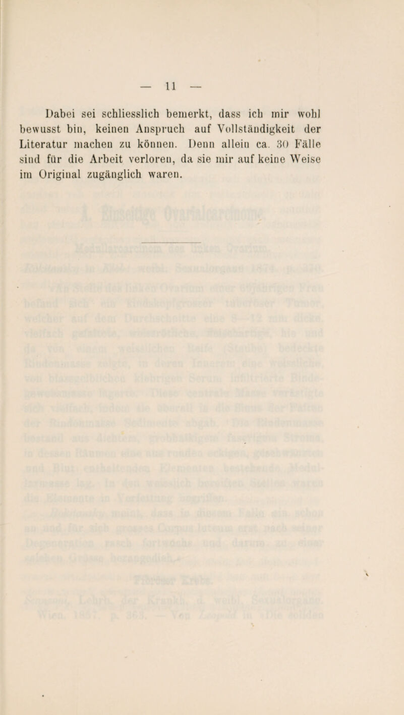 Dabei sei schliesslich bemerkt, dass ich mir wohl bewusst bin, keinen Anspruch auf Vollständigkeit der Literatur machen zu können. Denn allein ca. 30 Fälle sind für die Arbeit verloren, da sie mir auf keine Weise im Original zugänglich waren.