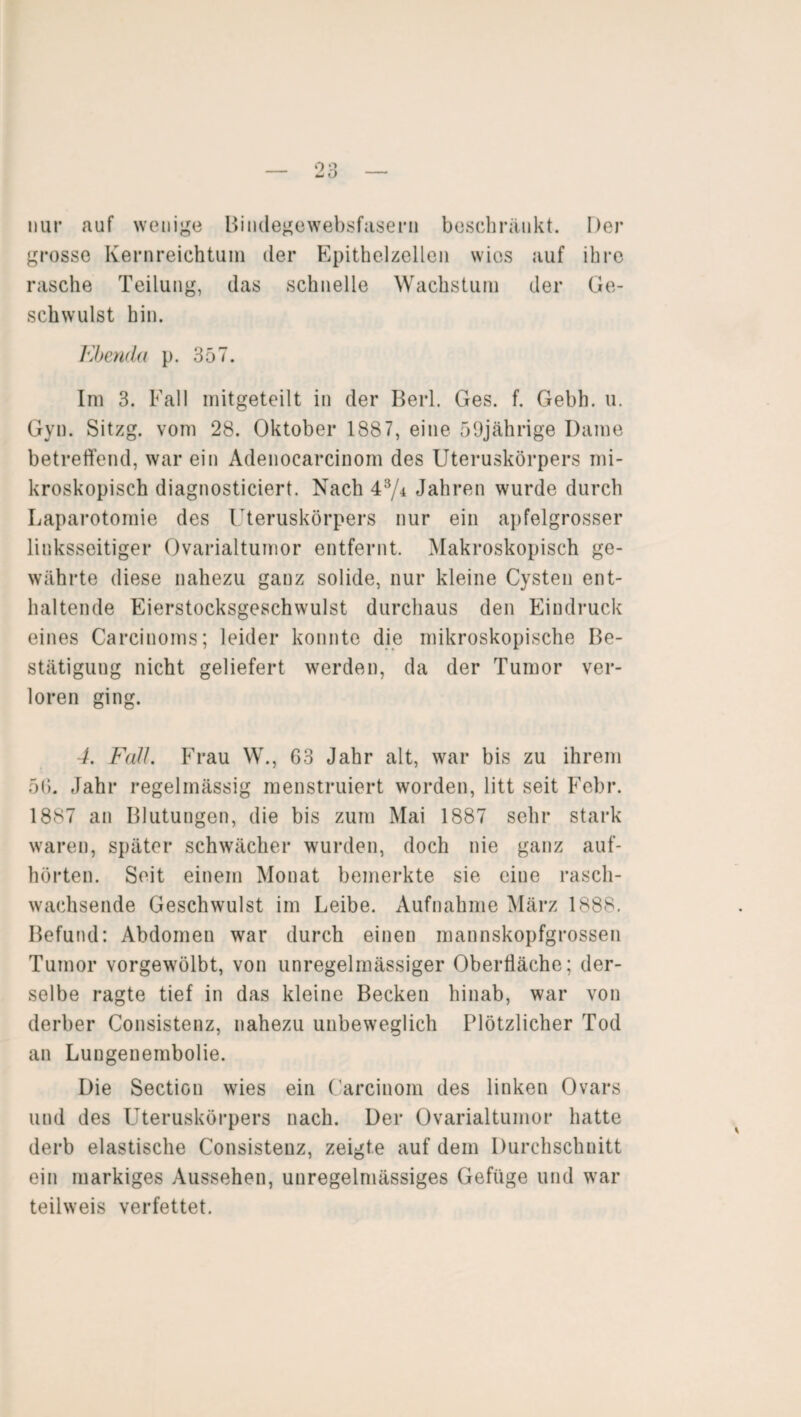 nur auf wenige Bindegewebsfasern beschränkt. Der grosse Kernreichtum der Epithelzellen wies auf ihre rasche Teilung, das schnelle Wachstum der Ge¬ schwulst hin. Ebenda p. 357. Im 3. Fall mitgeteilt in der Berl. Ges. f. Gebh. u. Gyn. Sitzg. vom 28. Oktober 1887, eine 59jährige Dame betreffend, war ein Adenocarcinom des Uteruskörpers mi¬ kroskopisch diagnosticiert. Nach 43/± Jahren wurde durch Laparotomie des Uteruskörpers nur ein apfelgrosser linksseitiger Ovarialtumor entfernt. Makroskopisch ge¬ währte diese nahezu ganz solide, nur kleine Cysten ent¬ haltende Eierstocksgeschwulst durchaus den Eindruck eines Carcinoms; leider konnte die mikroskopische Be¬ stätigung nicht geliefert werden, da der Tumor ver¬ loren ging. 4. Fall. Frau W., 63 Jahr alt, war bis zu ihrem 56. Jahr regelmässig menstruiert worden, litt seit Febr. 1887 an Blutungen, die bis zum Mai 1887 sehr stark waren, später schwächer wurden, doch nie ganz auf¬ hörten. Seit einem Monat bemerkte sie eine rasch¬ wachsende Geschwulst im Leibe. Aufnahme März 1888. Befund: Abdomen war durch einen mannskopfgrossen Tumor vorgewölbt, von unregelmässiger Oberfläche; der¬ selbe ragte tief in das kleine Becken hinab, war von derber Consistenz, nahezu unbeweglich Plötzlicher Tod an Lungenembolie. Die Section wies ein Carcinom des linken Ovars und des Uteruskörpers nach. Der Ovarialtumor hatte derb elastische Consistenz, zeigte auf dem Durchschnitt ein markiges Aussehen, unregelmässiges Gefüge und war teilweis verfettet.