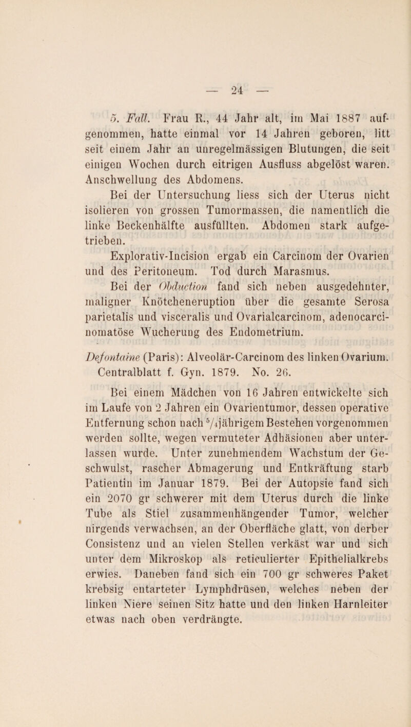 5. Fall. Frau R., 44 Jahr alt, im Mai 1887 auf¬ genommen, hatte einmal vor 14 Jahren geboren, litt seit einem Jahr an unregelmässigen Blutungen, die seit einigen Wochen durch eitrigen Ausfluss abgelöst waren. Anschwellung des Abdomens. Bei der Untersuchung liess sich der Uterus nicht isolieren von grossen Tumormassen, die namentlich die linke Beckenhälfte ausfüllten. Abdomen stark aufge¬ trieben. Explorativ-Incision ergab ein Carcinom der Ovarien und des Peritoneum. Tod durch Marasmus. Bei der Ohduction fand sich neben ausgedehnter, maligner Knötcheneruption über die gesamte Serosa parietalis und visceralis und Ovarialcarcinom, adenocarci- nomatöse Wucherung des Endometrium. Defontaine (Paris): Alveolär-Carcinom des linken Ovarium. Centralblatt f. Gyn. 1879. No. 26. Bei einem Mädchen von 16 Jahren entwickelte sich im Laufe von 2 Jahren ein Ovarientumor, dessen operative Entfernung schon nach ^jährigem Bestehen vorgenommen werden sollte, wegen vermuteter Adhäsionen aber unter¬ lassen wurde. Unter zunehmendem Wachstum der Ge¬ schwulst, rascher Abmagerung und Entkräftung starb Patientin im Januar 1879. Bei der Autopsie fand sich ein 2070 gr schwerer mit dem Uterus durch die linke Tube als Stiel zusammenhängender Tumor, welcher nirgends verwachsen, an der Oberfläche glatt, von derber Consistenz und an vielen Stellen verkäst war und sich unter dem Mikroskop als reticulierter Epithelialkrebs erwies. Daneben fand sich ein 700 gr schweres Paket krebsig entarteter Lymphdrüsen, welches neben der linken Niere seinen Sitz hatte und den linken Harnleiter etwas nach oben verdrängte.