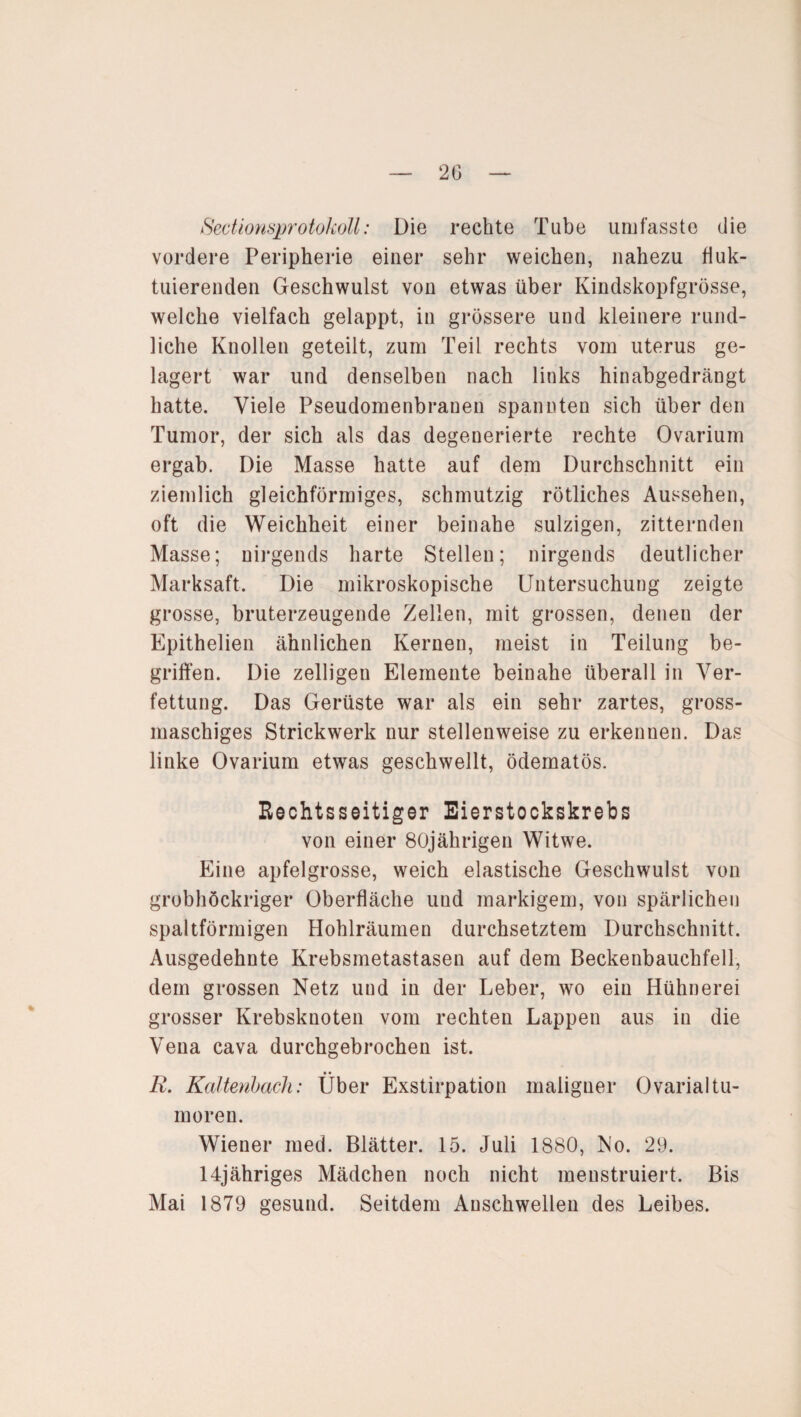 Sectlonsprotokoll: Die rechte Tube umfasste die vordere Peripherie einer sehr weichen, nahezu fluk¬ tuierenden Geschwulst von etwas über Kindskopfgrösse, welche vielfach gelappt, in grössere und kleinere rund¬ liche Knollen geteilt, zum Teil rechts vom uterus ge¬ lagert war und denselben nach links hinabgedrängt hatte. Viele Pseudomenbrauen spannten sich über den Tumor, der sich als das degenerierte rechte Ovarium ergab. Die Masse hatte auf dem Durchschnitt ein ziemlich gleichförmiges, schmutzig rötliches Aussehen, oft die Weichheit einer beinahe sulzigen, zitternden Masse; nirgends harte Stellen; nirgends deutlicher Marksaft. Die mikroskopische Untersuchung zeigte grosse, bruterzeugende Zellen, mit grossen, denen der Epithelien ähnlichen Kernen, meist in Teilung be¬ griffen. Die zelligen Elemente beinahe überall in Ver¬ fettung. Das Gerüste war als ein sehr zartes, gross- maschiges Strickwerk nur stellenweise zu erkennen. Das linke Ovarium etwas geschwellt, ödematös. Rechtsseitiger Eierstockskrebs von einer 80jährigen Witwe. Eine apfelgrosse, weich elastische Geschwulst von grobhöckriger Oberfläche und markigem, von spärlichen spaltförmigen Hohlräumen durchsetztem Durchschnitt. Ausgedehnte Krebsmetastasen auf dem Beckenbauchfell, dem grossen Netz und in der Leber, wo ein Hühnerei grosser Krebsknoten vom rechten Lappen aus in die Vena cava durchgebrochen ist. • • R. Kaltenbach: Uber Exstirpation maligner Ovarialtu¬ moren. Wiener med. Blätter. 15. Juli 1880, No. 29. 14jähriges Mädchen noch nicht menstruiert. Bis Mai 1879 gesund. Seitdem Auschwellen des Leibes.
