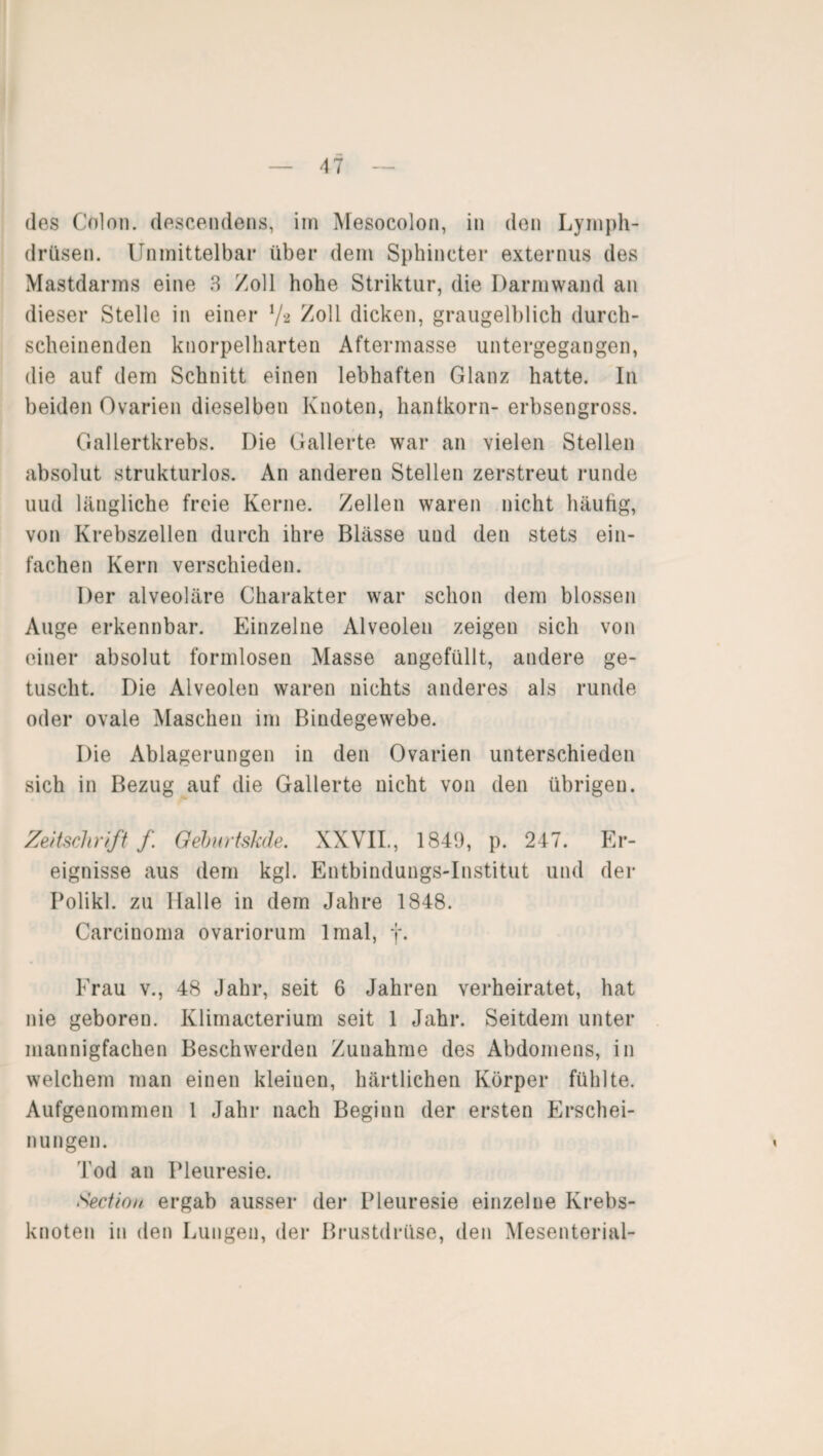 des Colon, descendens, im Mesocolon, in den Lymph- drüsen. Unmittelbar über dem Sphiucter externus des Mastdarms eine 3 /oll hohe Striktur, die Darm wand an dieser Stelle in einer 7* /oll dicken, graugelblich durch¬ scheinenden knorpelharten Aftermasse untergegangen, die auf dem Schnitt einen lebhaften Glanz hatte. In beiden Ovarien dieselben Knoten, hantkorn- erbsengross. Gallertkrebs. Die Gallerte war an vielen Stellen absolut strukturlos. An anderen Stellen zerstreut runde uud längliche freie Kerne, /eilen waren nicht häufig, von Krebszellen durch ihre Blässe uud den stets ein¬ fachen Kern verschieden. Der alveoläre Charakter war schon dem blossen Auge erkennbar. Einzelne Alveolen zeigen sich von einer absolut formlosen Masse angefüllt, andere ge¬ tuscht. Die Alveolen waren nichts anderes als runde oder ovale Maschen im Bindegewebe. Die Ablagerungen in den Ovarien unterschieden sich in Bezug auf die Gallerte nicht von den übrigen. Zeitschrift f Geburtskde. XXVII., 1849, p. 247. Er¬ eignisse aus dem kgl. Entbindungs-Institut und der Polikl. zu Halle in dem Jahre 1848. Carcinoma ovariorum lmal, f. Frau v., 48 Jahr, seit 6 Jahren verheiratet, hat nie geboren. Klimacterium seit 1 Jahr. Seitdem unter mannigfachen Beschwerden Zunahme des Abdomens, in welchem man einen kleinen, härtlichen Körper fühlte. Aufgenommen 1 Jahr nach Beginn der ersten Erschei¬ nungen. Tod an Pleuresie. Section ergab ausser der Pleuresie einzelne Krebs¬ knoten in den Lungen, der Brustdrüse, den Mesenterial-