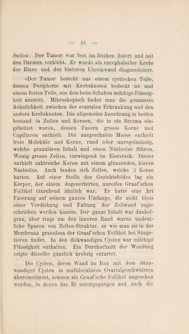 Section; Der Tumor war fest im Becken fixiert und mit den Därmen verklebt. Er wurde als encephaloider Krebs der Blase uud der hinteren Uterinwand diagnosticiert. »Der Tumor besteht aus einem cystischen Teile, dessen Peripherie mit Krebsknoten bedeckt ist und einem festen Teile, aus dem beim Schaben milchige Flüssig¬ keit austritt. Mikroskopisch findet man die genaueste Aehnlichkeit zwischen der ovarialen Erkraukung und den andern Krebsknoten. Die allgemeine Anordnung in beiden bestand in Zellen und Kernen, die in ein Stroma ein¬ gebettet waren, dessen Fasern grosse Kerne und Capillaren enthielt. Die ausgeschabte Masse enthielt freie Moleküle und Kerne, rund oder unregelmässig, welche granulären Iuhalt und einen Nucleolus führen. Wenig grosse Zellen, vorwiegend im Eierstock. Dieser enthielt zahlreiche Kerne mit einem glänzenden, klaren Nucleolus. Auch fanden sich Zellen, welche 2 Kerne hatten. Auf einer Stelle des Gesichtsfeldes lag ein Körper, der einem degenerierten, unreifen Graaf’schen Follikel täuschend ähnlich war. Er hatte eine Art Faserung auf seinem ganzen Umfange, die nicht bloss einer Verdickung und Faltung der Zellwand zuge¬ schrieben werden konnte. Der ganze Inhalt war dunkel¬ grau, aber rings um den inneren Rand waren undeut¬ liche Spuren von Zellen-Struktur, so wie man sie in der Membrana granulosa der Graaf sehen Follikel bei Säuge¬ tieren findet. In den dickwandigen Cysten war milchige Flüssigkeit enthalten. Ein Durchschnitt der Wandung zeigte dieselbe gänzlich krebsig entartet. Die Cysten, deren Wand im Bau mit dem dünn¬ wandiger Cysten in multiloculären Ovarialgeschwiilsten übereinstimmt, müssen als Graaf’sche Follikel angesehen werden, in denen das Ei untergegangeu und auch die