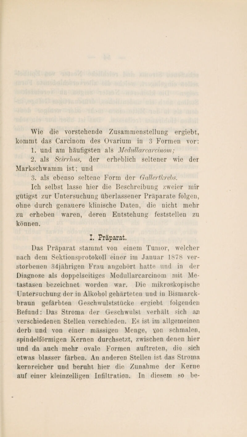 Wie die vorstehende Zusammenstellung ergiebt, kommt das Careinom des Ovarium in 3 Formen vor: 1. und am häufigsten als Medullärcarcinom; 2. als Scirrhus, der erheblich seltener wie der Markschwamm ist; und 3. als ebenso seltene Form der Gallertkrebs. Ich selbst lasse hier die Beschreibung zweier mir gütigst zur Untersuchung überlassener Präparate folgen, ohne durch genauere klinische Daten, die nicht mehr zu erheben waren, deren Entstehung feststellen zu können. I. Präparat. Das Präparat stammt von einem Tumor, welcher nach dem Sektionsprotokoll einer im Januar 1878 ver¬ storbenen 34jährigen Frau angehört hatte und in der Diagnose als doppelseitiges Medullarcarcinom mit Me¬ tastasen bezeichnet worden war. Die mikroskopische Untersuchung der in Alkohol gehärteten und in Bismarck¬ braun gefärbten Geschwulststücke ergiebt folgenden Befund: Das Stroma der Geschwulst verhält sich au verschiedenen Stellen verschieden. Es ist im allgemeinen derb und von einer mässigen Menge, von schmalen, spindelförmigen Kernen durchsetzt, zwischen denen hier und da auch mehr ovale Formen auftreten, die sich etwas blasser färben. An anderen Stellen ist das Stroma kernreicher und beruht hier die Zunahme der Kerne auf einer kleinzelligen Infiltration. In diesem so be-