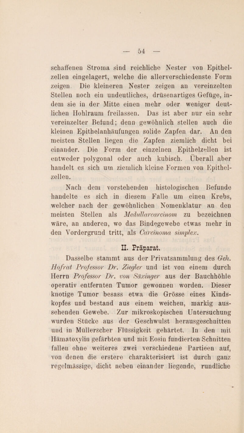 schaffeneu Stroma sind reichliche Nester von Epithel¬ zellen eingelagert, welche die allerverschiedenste Form zeigen. Die kleineren Nester zeigen an vereinzelten Stellen noch ein undeutliches, drüsenartiges Gefüge, in¬ dem sie in der Mitte einen mehr oder weniger deut¬ lichen Hohlraum freilassen. Das ist aber nur ein sehr vereinzelter Befund; denn gewöhnlich stelleu auch die kleinen Epithelanhäufungen solide Zapfen dar. An den meisten Stellen liegen die Zapfen ziemlich dicht bei einander. Die Form der einzelnen Epithelzellen ist entweder polygonal oder auch kubisch. Überall aber handelt es sich um ziemlich kleine Formen von Epithel- zelleu. Nach dem vorstehenden histologischen Befunde handelte es sich in diesem Falle um einen Krebs, welcher nach der gewöhnlichen Nomenklatur an den meisten Stellen als Medullärcarcinom zu bezeichnen wäre, an anderen, wo das Bindegewebe etwas mehr in den Vordergrund tritt, als Carcinoma Simplex. II. Präparat. Dasselbe stammt aus der Privatsammlung des Geh. Hofrat Professor Dr. Ziegler und ist von einem durch Herrn Professor Dr. von Säxinger aus der Bauchhöhle operativ entfernten Tumor gewonnen worden. Dieser knotige Tumor besass etwa die Grösse eines Kinds¬ kopfes und bestand aus einem weichen, markig aus¬ sehenden Gewebe. Zur mikroskopischen Untersuchung wurden Stücke aus der Geschwulst herausgeschnitteu und in Müllerscber Flüssigkeit gehärtet. In den mit Hämatoxylin gefärbten und mit Eosin fundierten Schnitten fallen ohne weiteres zwei verschiedene Partieen auf, von denen die erstere charakterisiert ist durch ganz regelmässige, dicht neben einander liegende, rundliche 9>