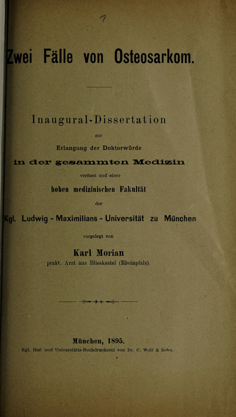 n Zwei Fälle von Osteosarkom. . • Inauffural-Dissertat ion zur Erlangung der Doktorwürde in der gesammten Medizin verfasst und einer hohen medizinischen Fakultät der Kgl. Ludwig - Maximilians - Universität zu München 7 ** ,w ‘ ' ' it • • -v • i ’ vorgelegt von Karl Morian prakt. Arzt aus Blieskastel (Rbeinpfalz). HBats? ■ 4.,,.. München, 1895. Kgl. Hof- und Universitäts-Buchdruckerei von Dr. C. Wolf & Sohn.