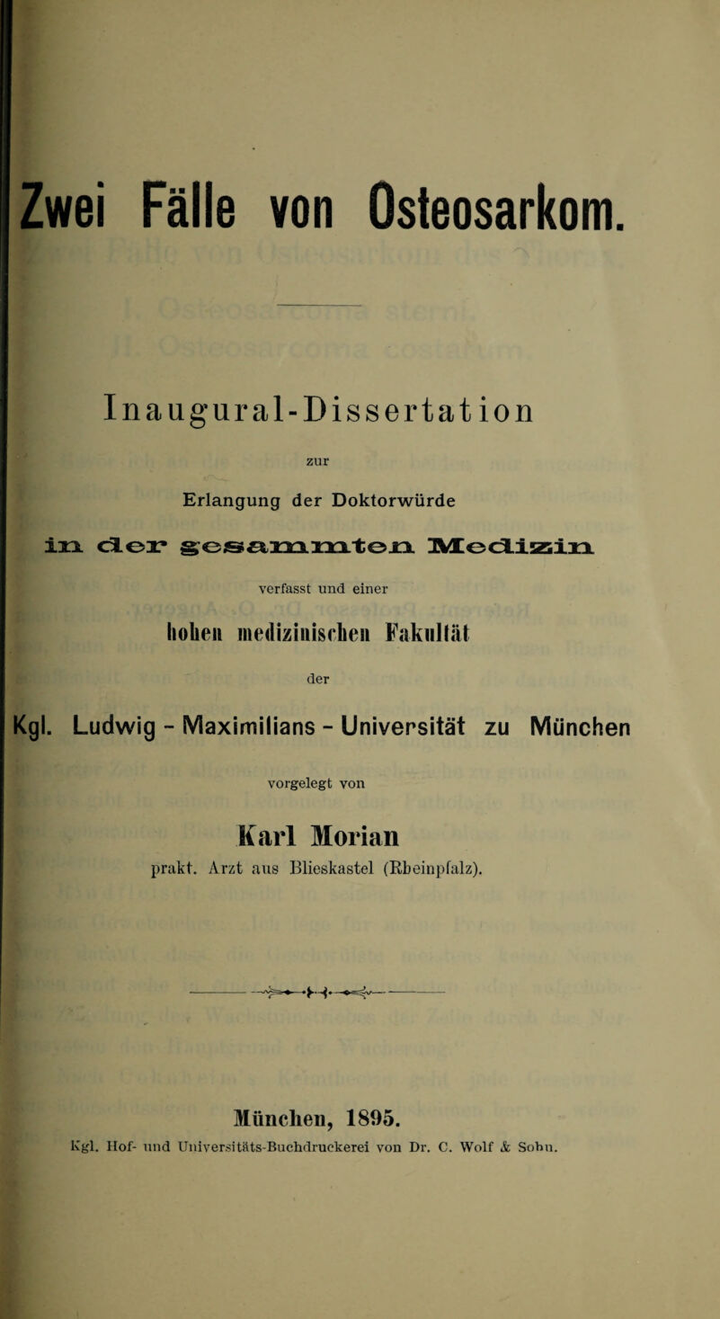 Zwei Fälle von Osteosarkom Inaugural-Dissertation zur Erlangung der Doktorwürde in der gesammten Medizin verfasst und einer hoben medizinischen Fakultät der Kgl. Ludwig - Maximilians - Universität zu München vorgelegt von Karl Morian prakt. Arzt aus Blieskastel (Rbeinpfalz). München, 1895. Kgl. Hof- und Universitäts-Buchdruekerei von Dr. C. Wolf & Sohn.