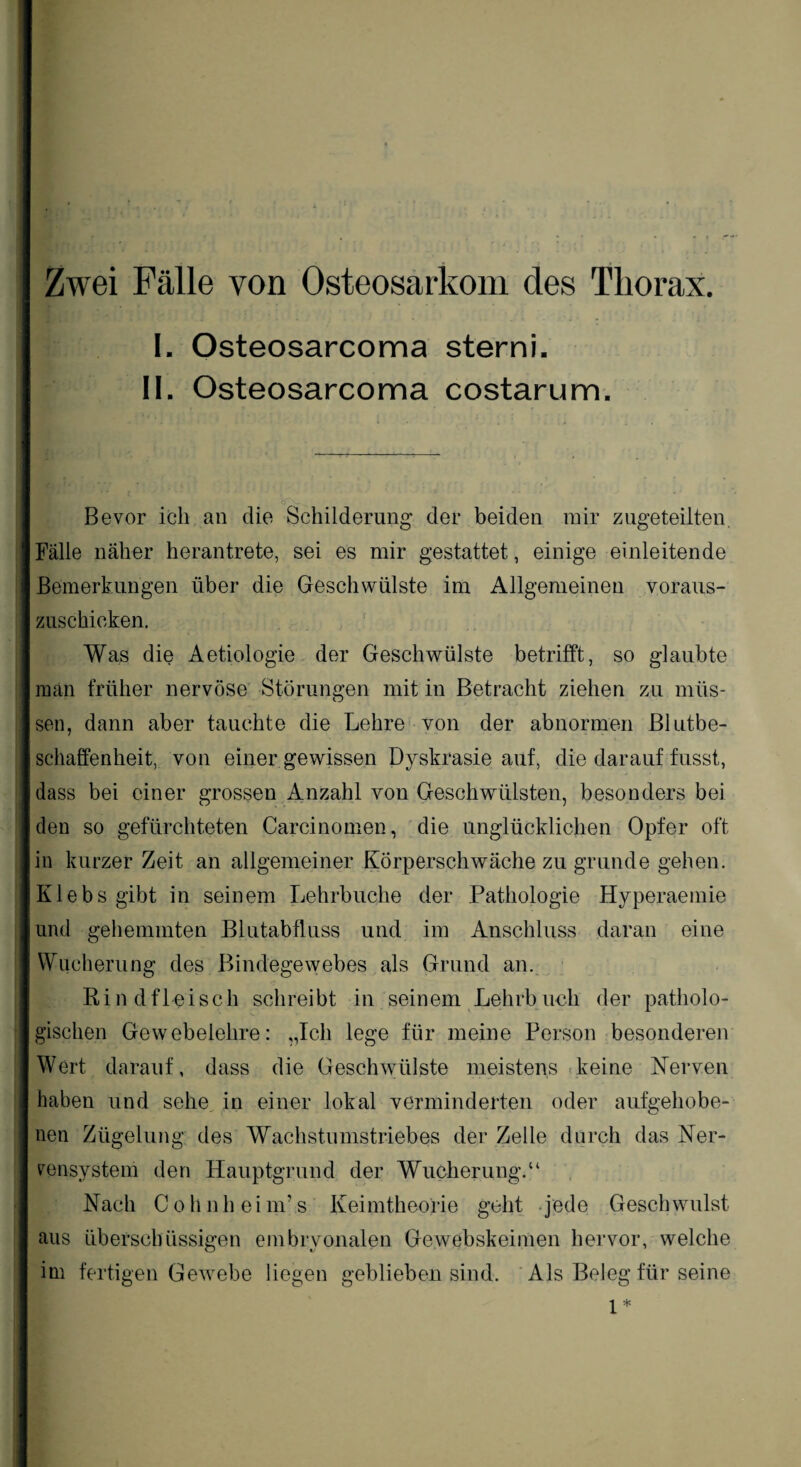 Zwei Fälle von Osteosarkom des Thorax. I. Osteosarcoma sterni. II. Osteosarcoma costarum. Bevor ich an die Schilderung der beiden mir zugeteilten. Fälle näher herantrete, sei es mir gestattet, einige einleitende Bemerkungen über die Geschwülste im Allgemeinen voraus¬ zuschicken. Was die Aetiologie der Geschwülste betrifft, so glaubte man früher nervöse Störungen mit in Betracht ziehen zu müs¬ sen, dann aber tauchte die Lehre von der abnormen Blutbe¬ schaffenheit, von einer gewissen Dyskrasie auf, die darauf fusst, dass bei einer grossen Anzahl von Geschwülsten, besonders bei den so gefürchteten Carcinomen, die unglücklichen Opfer oft in kurzer Zeit an allgemeiner Körperschwäche zu gründe gehen. Klebs gibt in seinem Lehrbuche der Pathologie Hyperaemie und gehemmten Blutabfluss und im Anschluss daran eine Wucherung des Bindegewebes als Grund an. Rindfleisch schreibt in seinem Lehrbuch der patholo¬ gischen Gewebelehre: „Ich lege für meine Person besonderen Wert darauf, dass die Geschwülste meistens keine Nerven haben und sehe in einer lokal verminderten oder aufgehobe¬ nen Zügelung des Wachstumstriebes der Zelle durch das Ner¬ vensystem den Hauptgrund der Wucherung.“ Nach Cohnheim’s Keimtheorie geht jede Geschwulst aus überschüssigen embryonalen Gewebskeimen hervor, welche im fertigen Gewebe liegen geblieben sind. Als Beleg für seine 1*