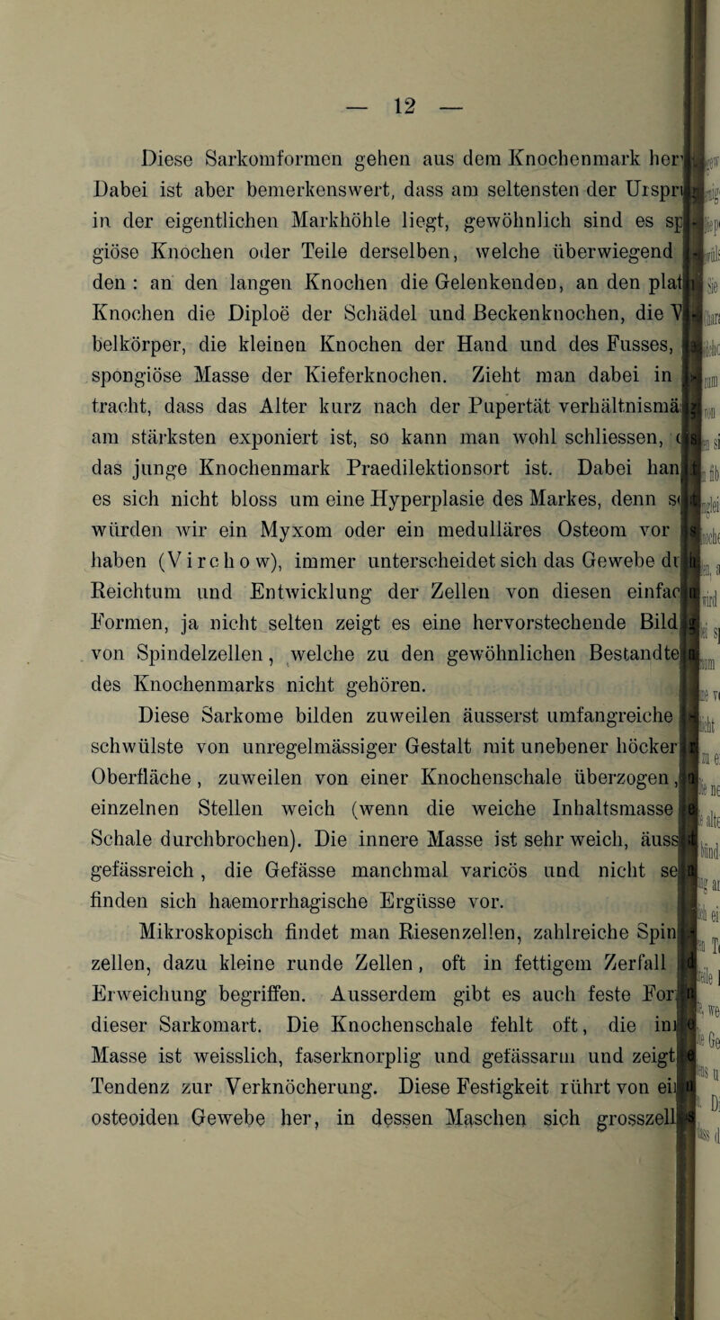 jiep' iiilf Sie (Ul Diese Sarkomformen gehen aus dem Knochenmark her Dabei ist aber bemerkenswert, dass am seltensten der Urspr in der eigentlichen Markhöhle liegt, gewöhnlich sind es sp| giöse Knochen oder Teile derselben, welche überwiegend den : an den langen Knochen die Gelenkenden, an den plat| Knochen die Diploe der Schädel und Beckenknochen, die V beikörper, die kleinen Knochen der Hand und des Fusses, spongiöse Masse der Kieferknochen. Zieht man dabei in tracht, dass das Alter kurz nach der Pupertät verhältnismä: am stärksten exponiert ist, so kann man wohl schliessen, das junge Knochenmark Praedilektionsort ist. Dabei han es sich nicht bloss um eine Hyperplasie des Markes, denn s< würden wir ein Myxom oder ein medulläres Osteom vor haben (V i r c h o w), immer unterscheidet sich das Gewebe drl Reichtum und Entwicklung der Zellen von diesen einfaoja Formen, ja nicht selten zeigt es eine hervorstechende Bildij von Spindelzellen, welche zu den gewöhnlichen Bestandteil des Knochenmarks nicht gehören. II. Diese Sarkome bilden zuweilen äusserst umfangreiche ,r schwülste von unregelmässiger Gestalt mit unebener höcker bä Vi ■ Oberfläche , zuweilen von einer Knochenschale überzogen ,|i einzelnen Stellen weich (wenn die weiche Inhaltsmasse H «Df Schale durchbrochen). Die innere Masse ist sehr weich, äussii gefässreich, die Gefässe manchmal varicös und nicht seia finden sich haemorrhagische Ergüsse vor. I alte Mikroskopisch findet man Riesenzellen, zahlreiche Spin jJ zellen, dazu kleine runde Zellen, oft in fettigem Zerfall II h fi Erweichung begriffen. Ausserdem gibt es auch feste ForM eile dieser Sarkomart. Die Knochenschale fehlt oft, die imM PUe Masse ist weisslich, faserknorplig und gefässarm und zeigt»! Tendenz zur Verknöcherung. Diese Festigkeit rührt von eil W 6e osteoiden Gewebe her, in dessen Maschen sich grosszell^ D *