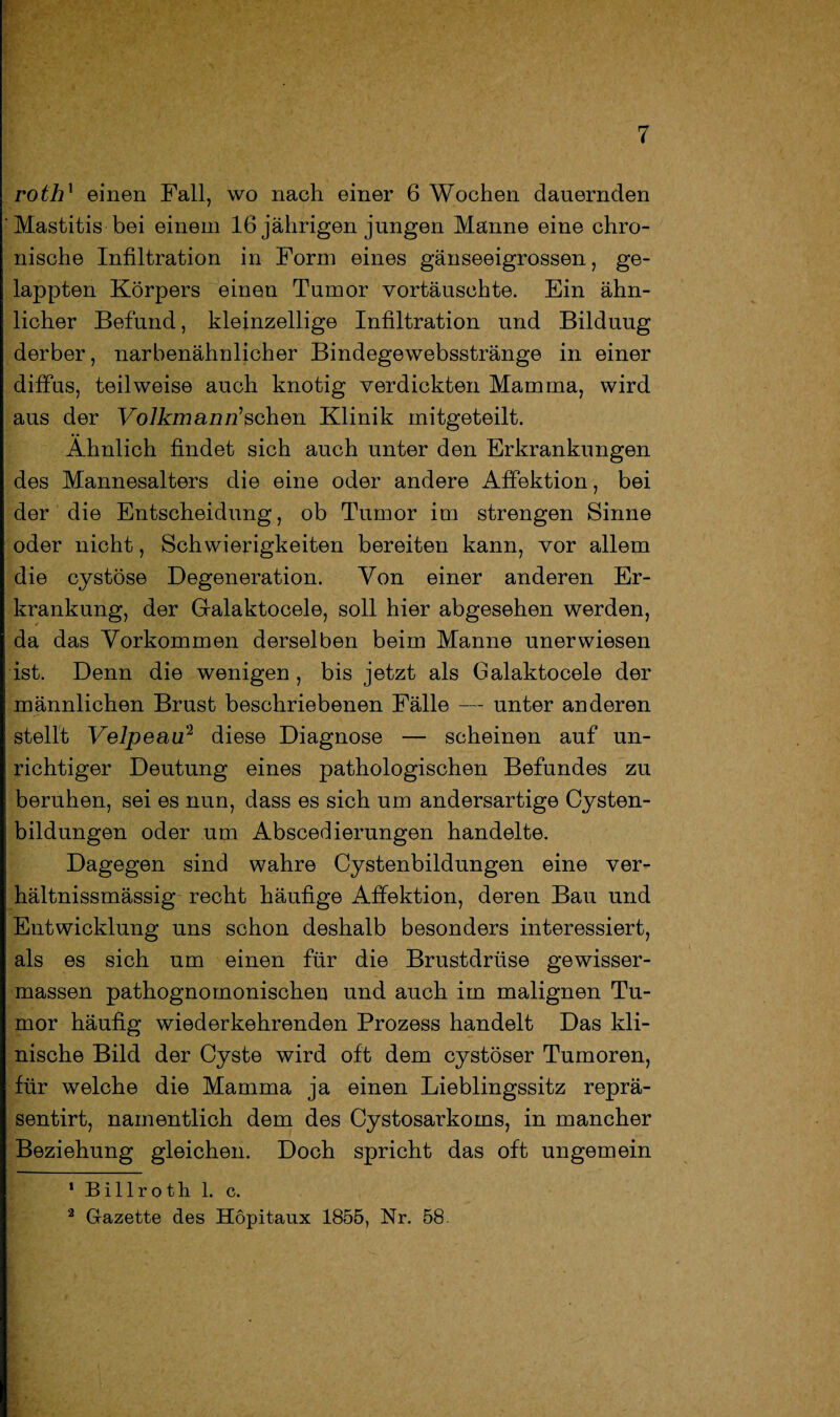 rothx einen Fall, wo nach einer 6 Wochen dauernden Mastitis bei einem 16 jährigen jungen Manne eine chro¬ nische Infiltration in Form eines gänseeigrossen, ge¬ lappten Körpers einen Tumor vortäuschte. Ein ähn¬ licher Befund, kleinzellige Infiltration und Bilduug derber, narbenähnlicher Bindegewebsstränge in einer diffus, teilweise auch knotig verdickten Mamma, wird aus der VoJkmanffschen Klinik mitgeteilt. Ähnlich findet sich auch unter den Erkrankungen des Mannesalters die eine oder andere Affektion, bei der die Entscheidung, ob Tumor im strengen Sinne oder nicht, Schwierigkeiten bereiten kann, vor allem die cystöse Degeneration. Von einer anderen Er¬ krankung, der Galaktocele, soll hier abgesehen werden, da das Vorkommen derselben beim Manne unerwiesen ist. Denn die wenigen, bis jetzt als Galaktocele der männlichen Brust beschriebenen Fälle — unter anderen stellt Velpeau'1 2 diese Diagnose — scheinen auf un¬ richtiger Deutung eines pathologischen Befundes zu beruhen, sei es nun, dass es sich um andersartige Cysten¬ bildungen oder um Abscedierungen handelte. Dagegen sind wahre Cystenbildungen eine ver- hältnissmässig recht häufige Affektion, deren Bau und Entwicklung uns schon deshalb besonders interessiert, als es sich um einen für die Brustdrüse gewisser- massen pathognomonischen und auch im malignen Tu¬ mor häufig wiederkehrenden Prozess handelt Das kli¬ nische Bild der Cyste wird oft dem cystöser Tumoren, für welche die Mamma ja einen Lieblingssitz reprä- sentirt, namentlich dem des Cystosarkoms, in mancher Beziehung gleichen. Doch spricht das oft ungemein 1 Billroth 1. c. 2 Gazette des Höpitaux 1855, Nr. 58